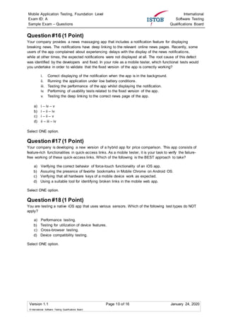 Mobile Application Testing, Foundation Level
Exam ID: A
Sample Exam – Questions
International
Software Testing
Qualifications Board
Version 1.1 Page 10 of 16 January 24, 2020
© International Software Testing Qualifications Board
Question #16 (1 Point)
Your company provides a news massaging app that includes a notification feature for displaying
breaking news. The notifications have deep linking to the relevant online news pages. Recently, some
users of the app complained about experiencing delays with the display of the news notifications,
while at other times, the expected notifications were not displayed at all. The root cause of this defect
was identified by the developers and fixed. In your role as a mobile tester, which functional tests would
you undertake in order to validate that the fixed version of the app is correctly working?
i. Correct displaying of the notification when the app is in the background.
ii. Running the application under low battery conditions.
iii. Testing the performance of the app whilst displaying the notification.
iv. Performing of usability tests related to the fixed version of the app.
v. Testing the deep linking to the correct news page of the app.
a) i – iv – v
b) i – ii – iv
c) i – ii – v
d) ii – iii – iv
Select ONE option.
Question #17 (1 Point)
Your company is developing a new version of a hybrid app for price comparison. This app consists of
feature-rich functionalities in quick-access links. As a mobile tester, it is your task to verify the failure-
free working of these quick-access links. Which of the following is the BEST approach to take?
a) Verifying the correct behavior of force-touch functionality of an iOS app.
b) Assuring the presence of favorite bookmarks in Mobile Chrome on Android OS.
c) Verifying that all hardware keys of a mobile device work as expected.
d) Using a suitable tool for identifying broken links in the mobile web app.
Select ONE option.
Question #18 (1 Point)
You are testing a native iOS app that uses various sensors. Which of the following test types do NOT
apply?
a) Performance testing.
b) Testing for utilization of device features.
c) Cross-browser testing.
d) Device compatibility testing.
Select ONE option.
 