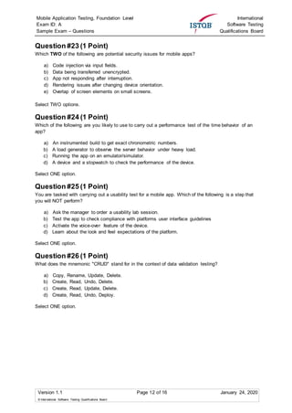 Mobile Application Testing, Foundation Level
Exam ID: A
Sample Exam – Questions
International
Software Testing
Qualifications Board
Version 1.1 Page 12 of 16 January 24, 2020
© International Software Testing Qualifications Board
Question #23 (1 Point)
Which TWO of the following are potential security issues for mobile apps?
a) Code injection via input fields.
b) Data being transferred unencrypted.
c) App not responding after interruption.
d) Rendering issues after changing device orientation.
e) Overlap of screen elements on small screens.
Select TWO options.
Question #24 (1 Point)
Which of the following are you likely to use to carry out a performance test of the time behavior of an
app?
a) An instrumented build to get exact chronometric numbers.
b) A load generator to observe the server behavior under heavy load.
c) Running the app on an emulator/simulator.
d) A device and a stopwatch to check the performance of the device.
Select ONE option.
Question #25 (1 Point)
You are tasked with carrying out a usability test for a mobile app. Which of the following is a step that
you will NOT perform?
a) Ask the manager to order a usability lab session.
b) Test the app to check compliance with platforms user interface guidelines
c) Activate the voice-over feature of the device.
d) Learn about the look and feel expectations of the platform.
Select ONE option.
Question #26 (1 Point)
What does the mnemonic "CRUD" stand for in the context of data validation testing?
a) Copy, Rename, Update, Delete.
b) Create, Read, Undo, Delete.
c) Create, Read, Update, Delete.
d) Create, Read, Undo, Deploy.
Select ONE option.
 