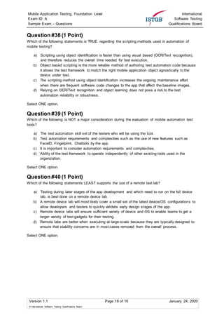 Mobile Application Testing, Foundation Level
Exam ID: A
Sample Exam – Questions
International
Software Testing
Qualifications Board
Version 1.1 Page 16 of 16 January 24, 2020
© International Software Testing Qualifications Board
Question #38 (1 Point)
Which of the following statements is TRUE regarding the scripting methods used in automation of
mobile testing?
a) Scripting using object identification is faster than using visual based (OCR/Text recognition),
and therefore reduces the overall time needed for test execution.
b) Object based scripting is the more reliable method of authoring test automation code because
it allows the test framework to match the right mobile application object agnostically to the
device under test.
c) The scripting method using object identification increases the ongoing maintenance effort
when there are frequent software code changes to the app that affect the baseline images.
d) Relying on OCR/Text recognition and object learning does not pose a risk to the test
automation reliability or robustness.
Select ONE option.
Question #39 (1 Point)
Which of the following is NOT a major consideration during the evaluation of mobile automation test
tools?
a) The test automation skill set of the testers who will be using the tool.
b) Test automation requirements and complexities such as the use of new features such as
FaceID, Fingerprint, Chatbots by the app.
c) It is important to consider automation requirements and complexities.
d) Ability of the test framework to operate independently of other existing tools used in the
organization.
Select ONE option.
Question #40 (1 Point)
Which of the following statements LEAST supports the use of a remote test lab?
a) Testing during later stages of the app development and which need to run on the full device
lab, is best done on a remote device lab.
b) A remote device lab will most likely cover a small set of the latest device/OS configurations to
allow developers and testers to quickly validate early design stages of the app.
c) Remote device labs will ensure sufficient variety of device and OS to enable teams to get a
larger variety of test gadgets for their testing.
d) Remote labs are better when executing at large-scale because they are typically designed to
ensure that stability concerns are in most cases removed from the overall process.
Select ONE option.
 