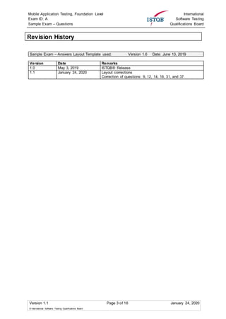 Mobile Application Testing, Foundation Level
Exam ID: A
Sample Exam – Questions
International
Software Testing
Qualifications Board
Version 1.1 Page 3 of 16 January 24, 2020
© International Software Testing Qualifications Board
Revision History
Sample Exam – Answers Layout Template used: Version 1.6 Date: June 13, 2019
Version Date Remarks
1.0 May 3, 2019 ISTQB® Release
1.1 January 24, 2020 Layout corrections
Correction of questions: 9, 12, 14, 16, 31, and 37
 