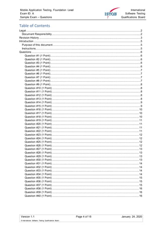 Mobile Application Testing, Foundation Level
Exam ID: A
Sample Exam – Questions
International
Software Testing
Qualifications Board
Version 1.1 Page 4 of 16 January 24, 2020
© International Software Testing Qualifications Board
Table of Contents
Legal.............................................................................................................................................2
Document Responsibility.............................................................................................................2
Revision History.............................................................................................................................3
Introduction ...................................................................................................................................5
Purpose of this document............................................................................................................5
Instructions.................................................................................................................................5
Questions ......................................................................................................................................6
Question #1 (1 Point)...............................................................................................................6
Question #2 (1 Point)...............................................................................................................6
Question #3 (1 Point)...............................................................................................................6
Question #4 (1 Point)...............................................................................................................6
Question #5 (1 Point)...............................................................................................................7
Question #6 (1 Point)...............................................................................................................7
Question #7 (1 Point)...............................................................................................................7
Question #8 (1 Point)...............................................................................................................7
Question #9 (1 Point)...............................................................................................................8
Question #10 (1 Point) .............................................................................................................8
Question #11 (1 Point).............................................................................................................8
Question #12 (1 Point) .............................................................................................................8
Question #13 (1 Point) .............................................................................................................8
Question #14 (1 Point) .............................................................................................................9
Question #15 (1 Point) .............................................................................................................9
Question #16 (1 Point)...........................................................................................................10
Question #17 (1 Point) ...........................................................................................................10
Question #18 (1 Point) ...........................................................................................................10
Question #19 (1 Point) ...........................................................................................................11
Question #20 (1 Point) ...........................................................................................................11
Question #21 (1 Point)...........................................................................................................11
Question #22 (1 Point) ...........................................................................................................11
Question #23 (1 Point) ...........................................................................................................12
Question #24 (1 Point) ...........................................................................................................12
Question #25 (1 Point) ...........................................................................................................12
Question #26 (1 Point)...........................................................................................................12
Question #27 (1 Point) ...........................................................................................................13
Question #28 (1 Point) ...........................................................................................................13
Question #29 (1 Point)...........................................................................................................13
Question #30 (1 Point) ...........................................................................................................13
Question #31 (1 Point) ...........................................................................................................14
Question #32 (1 Point) ...........................................................................................................14
Question #33 (1 Point) ...........................................................................................................14
Question #34 (1 Point) ...........................................................................................................14
Question #35 (1 Point) ...........................................................................................................15
Question #36 (1 Point) ...........................................................................................................15
Question #37 (1 Point) ...........................................................................................................15
Question #38 (1 Point) ...........................................................................................................16
Question #39 (1 Point) ...........................................................................................................16
Question #40 (1 Point) ...........................................................................................................16
 