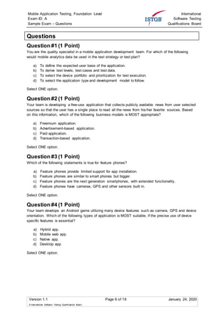 Mobile Application Testing, Foundation Level
Exam ID: A
Sample Exam – Questions
International
Software Testing
Qualifications Board
Version 1.1 Page 6 of 16 January 24, 2020
© International Software Testing Qualifications Board
Questions
Question #1 (1 Point)
You are the quality specialist in a mobile application development team. For which of the following
would mobile analytics data be used in the test strategy or test plan?
a) To define the expected user base of the application.
b) To derive test levels, test cases and test data.
c) To select the device portfolio and prioritization for test execution.
d) To select the application type and development model to follow.
Select ONE option.
Question #2 (1 Point)
Your team is developing a free-use application that collects publicly available news from user selected
sources so that the user has a single place to read all the news from his/her favorite sources. Based
on this information, which of the following business models is MOST appropriate?
a) Freemium application.
b) Advertisement-based application.
c) Paid application.
d) Transaction-based application.
Select ONE option.
Question #3 (1 Point)
Which of the following statements is true for feature phones?
a) Feature phones provide limited support for app installation.
b) Feature phones are similar to smart phones but bigger.
c) Feature phones are the next generation smartphones, with extended functionality.
d) Feature phones have cameras, GPS and other sensors built in.
Select ONE option.
Question #4 (1 Point)
Your team develops an Android game utilizing many device features such as camera, GPS and device
orientation. Which of the following types of application is MOST suitable, if the precise use of device
specific features is essential?
a) Hybrid app.
b) Mobile web app.
c) Native app.
d) Desktop app.
Select ONE option.
 