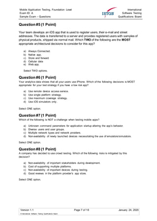 Mobile Application Testing, Foundation Level
Exam ID: A
Sample Exam – Questions
International
Software Testing
Qualifications Board
Version 1.1 Page 7 of 16 January 24, 2020
© International Software Testing Qualifications Board
Question #5 (1 Point)
Your team develops an iOS app that is used to register users, their e-mail and street
addresses. The data is transferred to a server and provides registered users with samples of
physical products, shipped via normal mail. Which TWO of the following are the MOST
appropriate architectural decisions to consider for this app?
a) Always Connected.
b) Native app.
c) Store and forward
d) Cellular data
e) Web app.
Select TWO options.
Question #6 (1 Point)
Your analytics data shows that all your users use iPhone. Which of the following decisions is MOST
appropriate for your test strategy if you have a low risk app?
a) Use remote device access service.
b) Use single platform strategy.
c) Use maximum coverage strategy.
d) Use iOS simulators only.
Select ONE option.
Question #7 (1 Point)
Which of the following is NOT a challenge when testing mobile apps?
a) Unknown command parameters for application startup altering the app’s behavior.
b) Diverse users and user groups.
c) Multiple network types and network providers.
d) Non-availability of newly launched devices necessitating the use of emulators/simulators.
Select ONE option.
Question #8 (1 Point)
A company has decided to use crowd testing. Which of the following risks is mitigated by this
decision?
a) Non-availability of important stakeholders during development.
b) Cost of supporting multiple platforms.
c) Non-availability of important devices during testing.
d) Good reviews in the platform provider’s app store.
Select ONE option.
 