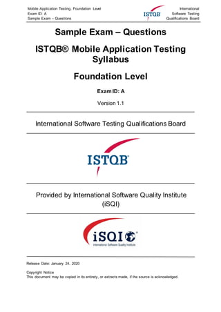 Mobile Application Testing, Foundation Level
Exam ID: A
Sample Exam – Questions
International
Software Testing
Qualifications Board
Sample Exam – Questions
ISTQB® Mobile Application Testing
Syllabus
Foundation Level
Exam ID: A
Version 1.1
International Software Testing Qualifications Board
Provided by International Software Quality Institute
(iSQI)
Release Date: January 24, 2020
Copyright Notice
This document may be copied in its entirety, or extracts made, if the source is acknowledged.
 