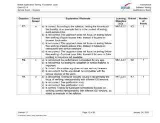 Mobile Application Testing, Foundation Level
Exam ID: A
Sample Exam – Answers
International
Software Testing
Qualifications Board
Version 1.1 Page 12 of 20 January 24, 2020
© International Software Testing Qualifications Board
Question Correct
Answer
Explanation / Rationale Learning
Objective
(LO)
K-level Number
of
Points
17. a a) Is correct: According to the syllabus, testing the force-touch
functionality is an example that is in the context of testing
quick-access links.
b) Is not correct: This approach does not focus on testing failure-
free working of quick-access links. Instead it focuses on
browser bookmarks
c) Is not correct: This approach does not focus on testing failure-
free working of quick-access links. Instead it focuses on
interactions with device hardware
d) Is not correct: This approach does not focus on testing failure-
free working of quick-access links. Instead it focuses on links
pointing to resources not available.
MAT-2.2.2 K2 1
18. c a) Is not correct: As performance is important for any app.
b) Is not correct: As testing the utilization of device features is
important.
c) Is correct: As a native app does not use various browsers.
d) Is not correct: As the app should be compatible with the
various devices of the users.
MAT-2.2.4 K2 1
19. d a) Is not correct: Testing for security issues is not primarily the
focus of verifying interoperability with different OS versions.
b) Is not correct: See justification in a).
c) Is not correct: See justification in a).
d) Is correct: Testing for backward compatibility focuses on
verifying correct interoperability with different OS versions, as
stated as example in the syllabus.
MAT-2.2.5 K1 1
 