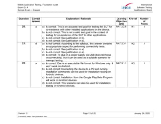 Mobile Application Testing, Foundation Level
Exam ID: A
Sample Exam – Answers
International
Software Testing
Qualifications Board
Version 1.1 Page 13 of 20 January 24, 2020
© International Software Testing Qualifications Board
Question Correct
Answer
Explanation / Rationale Learning
Objective
(LO)
K-level Number
of
Points
20. a a) Is correct: This is an accurate test goal for testing the SUT for
co-existence with other installed applications on the device.
b) Is not correct: This is not a valid test goal in the context of
testing for co-existence of the SUT to other applications.
c) Is not correct: See justification in b).
d) Is not correct: See justification in b).
MAT-2.2.6 K1 1
21. d a) Is not correct: According to the syllabus, this answer contains
an appropriate aspect for performing connectivity tests.
b) Is not correct: See justification in a).
c) Is not correct: See justification in a).
d) Is correct: To plug in a power supply via USB does not focus
on connectivity, but it can be used as a suitable scenario for
interrupt testing.
MAT-2.3.1 K2 1
22. a a) Is correct: Exe is an executable file format for Windows only. It
won’t work on Android.
b) Is not correct: Connecting the device to a PC and running
installation commands can be used for installation testing on
Android devices.
c) Is not correct: Installation from the Google Play Beta Program
will work on Android devices.
d) Is not correct: This scenario can also be used for installation
testing on Android devices.
MAT-3.1.1 K3 1
 