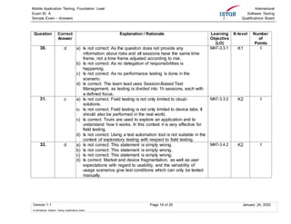Mobile Application Testing, Foundation Level
Exam ID: A
Sample Exam – Answers
International
Software Testing
Qualifications Board
Version 1.1 Page 16 of 20 January 24, 2020
© International Software Testing Qualifications Board
Question Correct
Answer
Explanation / Rationale Learning
Objective
(LO)
K-level Number
of
Points
30. d a) Is not correct: As the question does not provide any
information about risks and all sessions have the same time
frame, not a time frame adjusted according to risk.
b) Is not correct: As no delegation of responsibilities is
happening.
c) Is not correct: As no performance testing is done in the
scenario.
d) Is correct: The team lead uses Session-Based Test
Management, as testing is divided into 1h sessions, each with
a defined focus.
MAT-3.3.1 K1 1
31. c a) Is not correct. Field testing is not only limited to cloud-
solutions.
b) Is not correct. Field testing is not only limited to device labs. It
should also be performed in the real world.
c) Is correct: Tours are used to explore an application and to
understand how it works. In this context it is very effective for
field testing.
d) Is not correct: Using a test automation tool is not suitable in the
context of exploratory testing with respect to field testing.
MAT-3.3.2 K2 1
32. d a) Is not correct: This statement is simply wrong.
b) Is not correct: This statement is simply wrong.
c) Is not correct: This statement is simply wrong.
d) Is correct: Market and device fragmentation, as well as user
expectations with regard to usability, and the variability of
usage scenarios give test conditions which can only be tested
manually.
MAT-3.4.2 K2 1
 
