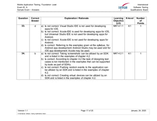 Mobile Application Testing, Foundation Level
Exam ID: A
Sample Exam – Answers
International
Software Testing
Qualifications Board
Version 1.1 Page 17 of 20 January 24, 2020
© International Software Testing Qualifications Board
Question Correct
Answer
Explanation / Rationale Learning
Objective
(LO)
K-level Number
of
Points
33. d a) Is not correct: Visual Studio IDE is not used for developing
apps for iOS.
b) Is not correct: Xcode IDE is used for developing apps for iOS,
but Universal Studio IDE is not used for developing apps for
Android.
c) Is not correct: Xcode IDE is not used for developing apps for
Android.
d) Is correct: Referring to the examples given at the syllabus, for
Android app development Android Studio may be used and for
iOS app development Xcode may be used.
MAT-4.1.1 K1 1
34. b a) Is not correct: Taking screenshots can be utilized by an SDK
and is listed in the examples of chapter 4.2.
b) Is correct: According to chapter 4.2 the task of designing test
cases is not mentioned in the examples that can be supported
by tools as part of SDKs.
c) Is not correct: Pushing random events to the application can
be utilized by an SDK and is listed in the examples of chapter
4.2.
d) Is not correct: Creating virtual devices can be utilized by an
SDK and is listed in the examples of chapter 4.2.
MAT-4.2.1 K1 1
 