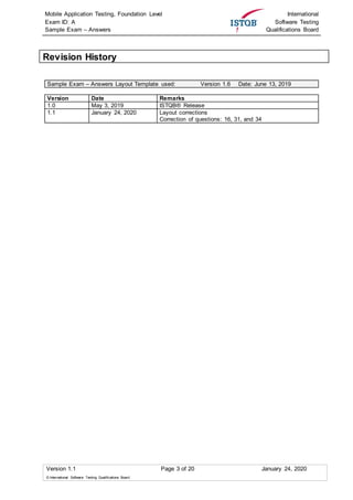 Mobile Application Testing, Foundation Level
Exam ID: A
Sample Exam – Answers
International
Software Testing
Qualifications Board
Version 1.1 Page 3 of 20 January 24, 2020
© International Software Testing Qualifications Board
Revision History
Sample Exam – Answers Layout Template used: Version 1.6 Date: June 13, 2019
Version Date Remarks
1.0 May 3, 2019 ISTQB® Release
1.1 January 24, 2020 Layout corrections
Correction of questions: 16, 31, and 34
 