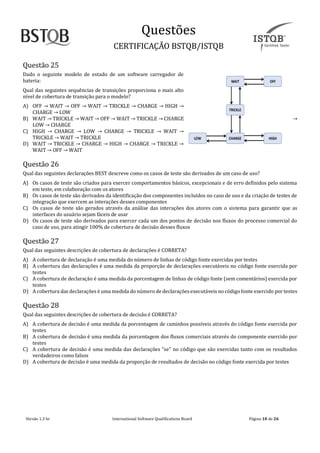Questoes
CERTIFICAÇAO BSTQB/ISTQB
Versão 1.3 br Internãtionãl Softwãre Quãlificãtions Boãrd Pãginã 10 de 26
Questão 25
Dado o seguinte modelo de estado de um software carregador de
bateria:
Qual das seguintes sequências de transições proporciona o mais alto
nível de cobertura de transição para o modelo?
A) OFF → WAIT → OFF → WAIT → TRICKLE → CHARGE → HIGH →
CHARGE → LOW
B) WAIT → TRICKLE → WAIT → OFF → WAIT → TRICKLE → CHARGE →
LOW → CHARGE
C) HIGH → CHARGE → LOW → CHARGE → TRICKLE → WAIT →
TRICKLE → WAIT → TRICKLE
D) WAIT → TRICKLE → CHARGE → HIGH → CHARGE → TRICKLE →
WAIT → OFF → WAIT
Questão 26
Qual das seguintes declarações BEST descreve como os casos de teste são derivados de um caso de uso?
A) Os casos de teste são criados para exercer comportamentos básicos, excepcionais e de erro definidos pelo sistema
em teste, em colaboração com os atores
B) Os casos de teste são derivados da identificação dos componentes incluídos no caso de uso e da criação de testes de
integração que exercem as interações desses componentes
C) Os casos de teste são gerados através da análise das interações dos atores com o sistema para garantir que as
interfaces do usuário sejam fáceis de usar
D) Os casos de teste são derivados para exercer cada um dos pontos de decisão nos fluxos do processo comercial do
caso de uso, para atingir 100% de cobertura de decisão desses fluxos
Questão 27
Qual das seguintes descrições de cobertura de declarações é CORRETA?
A) A cobertura de declaração é uma medida do número de linhas de código fonte exercidas por testes
B) A cobertura das declarações é uma medida da proporção de declarações executáveis no código fonte exercida por
testes
C) A cobertura de declaração é uma medida da porcentagem de linhas de código fonte (sem comentários) exercida por
testes
D) A cobertura das declarações é uma medida do número de declaraçõesexecutáveis no código fonte exercido por testes
Questão 28
Qual das seguintes descrições de cobertura de decisão é CORRETA?
A) A cobertura de decisão é uma medida da porcentagem de caminhos possíveis através do código fonte exercida por
testes
B) A cobertura de decisão é uma medida da porcentagem dos fluxos comerciais através do componente exercido por
testes
C) A cobertura de decisão é uma medida das declarações "se" no código que são exercidas tanto com os resultados
verdadeiros como falsos
D) A cobertura de decisão é uma medida da proporção de resultados de decisão no código fonte exercida por testes
 