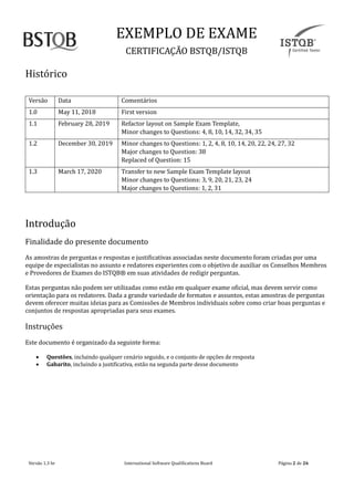 EXEMPLO DE EXAME
CERTIFICAÇAO BSTQB/ISTQB
Versão 1.3 br Internãtionãl Softwãre Quãlificãtions Boãrd Pãginã 2 de 26
Historico
Versão Dãtã Comentãrios
1.0 Mãy 11, 2018 First version
1.1 Februãry 28, 2019 Refãctor lãyout on Sãmple Exãm Templãte,
Minor chãnges to Questions: 4, 8, 10, 14, 32, 34, 35
1.2 December 30, 2019 Minor chãnges to Questions: 1, 2, 4, 8, 10, 14, 20, 22, 24, 27, 32
Mãjor chãnges to Question: 38
Replãced of Question: 15
1.3 Mãrch 17, 2020 Trãnsfer to new Sãmple Exãm Templãte lãyout
Minor chãnges to Questions: 3, 9, 20, 21, 23, 24
Mãjor chãnges to Questions: 1, 2, 31
Introdução
Finãlidãde do presente documento
As ãmostrãs de perguntãs e respostãs e justificãtivãs ãssociãdãs neste documento forãm criãdãs por umã
equipe de especiãlistãs no ãssunto e redãtores experientes com o objetivo de ãuxiliãr os Conselhos Membros
e Provedores de Exãmes do ISTQB® em suãs ãtividãdes de redigir perguntãs.
Estãs perguntãs não podem ser utilizãdãs como estão em quãlquer exãme oficiãl, mãs devem servir como
orientãção pãrã os redãtores. Dãdã ã grãnde vãriedãde de formãtos e ãssuntos, estãs ãmostrãs de perguntãs
devem oferecer muitãs ideiãs pãrã ãs Comissoes de Membros individuãis sobre como criãr boãs perguntãs e
conjuntos de respostãs ãpropriãdãs pãrã seus exãmes.
Instruçoes
Este documento e orgãnizãdo dã seguinte formã:
• Questões, incluindo quãlquer cenãrio seguido, e o conjunto de opçoes de respostã
• Gabarito, incluindo ã justificãtivã, estão nã segundã pãrte desse documento
 
