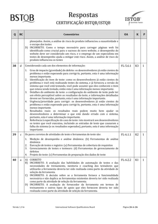 Respostãs
CERTIFICAÇAO BSTQB/ISTQB
Versão 1.3 br Internãtionãl Softwãre Quãlificãtions Boãrd Pãginã 26 de 26
Q RC Comentários OA K P
planejados. Assim, a análise de risco do produto influenciou a exaustividade e
o escopo dos testes
D) INCORRETO. Como o tempo necessário para carregar páginas web foi
identificado como crucial para o sucesso do novo website, o desempenho do
website deve ser considerado um risco, e o emprego de um especialista em
testes de desempenho ajuda a mitigar este risco. Assim, a análise de risco do
produto influenciou os testes
38 d Considerando cada um dos elementos de informação:
1. Grau de impacto (gravidade) do defeito: os desenvolvedores já estão cientes do
problema e estão esperando para corrigi-lo, portanto, esta é uma informação
menos importante.
2. Identificação do item de teste: como os desenvolvedores já estão cientes do
problema e você está realizando testes do sistema, e já forneceu a versão do
sistema que você está testando, você pode assumir que eles conhecem o item
que estava sendo testado, então esta é uma informação menos importante.
3. Detalhes do ambiente de teste: a configuração do ambiente de teste pode ter
um efeito perceptível sobre os resultados do teste, e informações detalhadas
devem ser fornecidas, portanto, esta é uma informação importante.
4. Urgência/prioridade para corrigir: os desenvolvedores já estão cientes do
problema e estão esperando para corrigi-lo, portanto, esta é uma informação
menos importante.
5. Resultados reais: os resultados reais podem muito bem ajudar os
desenvolvedores a determinar o que está dando errado com o sistema,
portanto, esta é uma informação importante.
6. Referência à especificação do caso de teste: isto mostrará aos desenvolvedores
os testes que você executou, incluindo as entradas de teste que causaram a
falha do sistema (e os resultados esperados), portanto, esta é uma informação
importante.
FL-5.6.1 K3 1
39 c Os pares corretos de atividades de teste e ferramentas de teste são:
1. Medição de desempenho e análise dinâmica: (b) Ferramentas de análise
dinâmica
2. Execução de testes e registro: (a) Ferramentas de cobertura de requisitos
3. Gerenciamento de testes e testware: (d) Ferramentas de gerenciamento de
defeitos
4. Projeto do teste: (c) Ferramentas de preparação dos dados de teste
FL-6.1.1 K2 1
40 ã A) CORRETO
B) INCORRETO. A avaliação das habilidades de automação de testes e das
necessidades de treinamento, mentoria e coaching dos testadores que
utilizarão a ferramenta deveria ter sido realizada como parte da atividade de
seleção da ferramenta.
C) INCORRETO. A decisão sobre se a ferramenta fornece a funcionalidade
necessária e não duplica as ferramentas existentes deveria ter sido realizada
como parte da atividade de seleção da ferramenta.
D) INCORRETO. A avaliação do fornecedor da ferramenta em termos de
treinamento e outros tipos de apoio que eles fornecem deveria ter sido
realizada como parte da atividade de seleção da ferramenta.
FL-6.2.2 K1 1
 