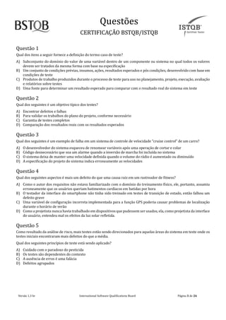 Questoes
CERTIFICAÇAO BSTQB/ISTQB
Versão 1.3 br Internãtionãl Softwãre Quãlificãtions Boãrd Pãginã 3 de 26
Questão 1
Qual dos itens a seguir fornece a definição do termo caso de teste?
A) Subconjunto do domínio do valor de uma variável dentro de um componente ou sistema no qual todos os valores
devem ser tratados da mesma forma com base na especificação
B) Um conjunto de condições prévias, insumos, ações, resultados esperados e pós condições, desenvolvido com base em
condições de teste
C) Produtos de trabalho produzidos durante o processo de teste para uso no planejamento, projeto, execução, avaliação
e relatórios sobre testes
D) Uma fonte para determinar um resultado esperado para comparar com o resultado real do sistema em teste
Questão 2
Qual dos seguintes é um objetivo típico dos testes?
A) Encontrar defeitos e falhas
B) Para validar os trabalhos do plano do projeto, conforme necessário
C) Garantia de testes completos
D) Comparação dos resultados reais com os resultados esperados
Questão 3
Qual dos seguintes é um exemplo de falha em um sistema de controle de velocidãde “cruize control” de um carro?
A) O desenvolvedor do sistema esqueceu de renomear variáveis após uma operação de cortar e colar
B) Código desnecessário que soa um alarme quando a inversão de marcha foi incluída no sistema
C) O sistema deixa de manter uma velocidade definida quando o volume do rádio é aumentado ou diminuído
D) A especificação do projeto do sistema indica erroneamente as velocidades
Questão 4
Qual dos seguintes aspectos é mais um defeito do que uma causa raiz em um rastreador de fitness?
A) Como o autor dos requisitos não estava familiarizado com o domínio do treinamento físico, ele, portanto, assumiu
erroneamente que os usuários queriam batimentos cardíacos em batidas por hora
B) O testador da interface do smartphone não tinha sido treinado em testes de transição de estado, então falhou um
defeito grave
C) Uma variável de configuração incorreta implementada para a função GPS poderia causar problemas de localização
durante o horário de verão
D) Como a projetista nunca havia trabalhado em dispositivosque pudessem ser usados, ela, como projetista da interface
do usuário, entendeu mal os efeitos da luz solar refletida.
Questão 5
Como resultado da análise de risco, mais testes estão sendo direcionados para aquelas áreas do sistema em teste onde os
testes iniciais encontraram mais defeitos do que a média.
Qual dos seguintes princípios de teste está sendo aplicado?
A) Cuidado com o paradoxo do pesticida
B) Os testes são dependentes do contexto
C) A ausência de erros é uma falácia
D) Defeitos agrupados
 