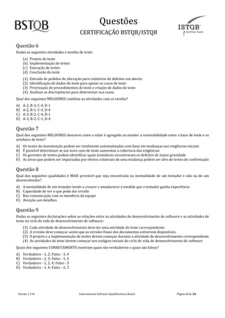 Questoes
CERTIFICAÇAO BSTQB/ISTQB
Versão 1.3 br Internãtionãl Softwãre Quãlificãtions Boãrd Pãginã 4 de 26
Questão 6
Dadas as seguintes atividades e tarefas de teste:
(a) Projeto do teste
(b) Implementação de testes
(c) Execução de testes
(d) Conclusão do teste
(1) Entrada de pedidos de alteração para relatórios de defeitos em aberto
(2) Identificação de dados de teste para apoiar os casos de teste
(3) Priorização de procedimentos de teste e criação de dados de teste
(4) Analisar as discrepâncias para determinar sua causa
Qual dos seguintes MELHORES combina as atividades com as tarefas?
A) A-2, B-3, C-4, D-1
B) A-2, B-1, C-3, D-4
C) A-3, B-2, C-4, D-1
D) A-3, B-2, C-1, D-4
Questão 7
Qual dos seguintes MELHORES descreve como o valor é agregado ao manter a rastreabilidade entre a base de teste e os
artefatos de teste?
A) Os testes de manutenção podem ser totalmente automatizados com base em mudanças nas exigências iniciais
B) É possível determinar se um novo caso de teste aumentou a cobertura das exigências
C) Os gerentes de testes podem identificar quais testadores encontraram os defeitos de maior gravidade
D) As áreas que podem ser impactadas por efeitos colaterais de uma mudança podem ser alvo de testes de confirmação
Questão 8
Qual das seguintes qualidades é MAIS provável que seja encontrada na mentalidade de um testador e não na de um
desenvolvedor?
A) A mentalidade de um testador tende a crescer e amadurecer à medida que o testador ganha experiência
B) Capacidade de ver o que pode dar errado
C) Boa comunicação com os membros da equipe
D) Atenção aos detalhes
Questão 9
Dadas as seguintes declarações sobre as relações entre as atividades de desenvolvimento de software e as atividades de
teste no ciclo de vida de desenvolvimento de software:
(1) Cada atividade de desenvolvimento deve ter uma atividade de teste correspondente
(2) A revisão deve começar assim que as versões finais dos documentos estiverem disponíveis.
(3) O projeto e a implementação de testes devem começar durante a atividade de desenvolvimento correspondente
(4) As atividades de teste devem começar nos estágios iniciais do ciclo de vida de desenvolvimento de software
Quais dos seguintes CORRETAMENTE mostram quais são verdadeiros e quais são falsos?
A) Verdadeiro - 1, 2; Falso - 3, 4
B) Verdadeiro - 2, 3; Falso - 1, 4
C) Verdadeiro - 1, 2, 4; Falso - 3
D) Verdadeiro - 1, 4; Falso - 2, 3
 
