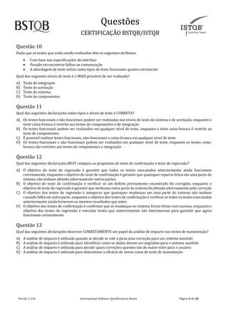 Questoes
CERTIFICAÇAO BSTQB/ISTQB
Versão 1.3 br Internãtionãl Softwãre Quãlificãtions Boãrd Pãginã 5 de 26
Questão 10
Dado que os testes que estão sendo realizados têm os seguintes atributos:
• Com base nas especificações da interface
• Focado em encontrar falhas na comunicação
• A abordagem de teste utiliza tanto tipos de teste funcionais quanto estruturais
Qual dos seguintes níveis de teste é o MAIS provável de ser realizado?
A) Teste de integração
B) Teste de aceitação
C) Teste do sistema
D) Teste de componentes
Questão 11
Qual das seguintes declarações sobre tipos e níveis de teste é CORRETA?
A) Os testes funcionais e não funcionais podem ser realizados nos níveis de teste do sistema e de aceitação, enquanto o
teste caixa-branca é restrito aos testes de componentes e de integração
B) Os testes funcionais podem ser realizados em qualquer nível de teste, enquanto o teste caixa-branca é restrito ao
teste de componentes
C) É possível realizar testes funcionais, não-funcionais e caixa-branca em qualquer nível de teste
D) Os testes funcionais e não funcionais podem ser realizados em qualquer nível de teste, enquanto os testes caixa-
branca são restritos aos testes de componentes e integração
Questão 12
Qual das seguintes declarações BEST compara os propósitos de teste de confirmação e teste de regressão?
A) O objetivo do teste de regressão é garantir que todos os testes executados anteriormente ainda funcionem
corretamente, enquanto o objetivo do teste de confirmação é garantir que quaisquer reparos feitos em uma parte do
sistema não tenham afetado adversamente outras partes
B) O objetivo do teste de confirmação é verificar se um defeito previamente encontrado foi corrigido, enquanto o
objetivo do teste de regressão é garantir que nenhuma outra parte do sistema foiafetada adversamente pela correção
C) O objetivo dos testes de regressão é assegurar que quaisquer mudanças em uma parte do sistema não tenham
causado falha em outra parte, enquanto o objetivo dos testes de confirmação é verificar se todos os testes executados
anteriormente ainda fornecem os mesmos resultados que antes
D) O objetivo dos testes de confirmação é confirmar que as mudanças no sistema foram feitas com sucesso, enquanto o
objetivo dos testes de regressão é executar testes que anteriormente não funcionavam para garantir que agora
funcionem corretamente
Questão 13
Qual das seguintes declarações descreve CORRETAMENTE um papel da análise de impacto nos testes de manutenção?
A) A análise de impacto é utilizada quando se decide se vale a pena uma correção para um sistema mantido
B) A análise de impacto é utilizada para identificar como os dados devem ser migrados para o sistema mantido
C) A análise de impacto é utilizada para decidir quais correções quentes são de maior valor para o usuário
D) A análise de impacto é utilizada para determinar a eficácia de novos casos de teste de manutenção
 