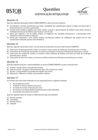Questoes
CERTIFICAÇAO BSTQB/ISTQB
Versão 1.3 br Internãtionãl Softwãre Quãlificãtions Boãrd Pãginã 6 de 26
Questão 14
Qual das seguintes afirmações reflete CORRETAMENTE o valor dos testes estáticos?
A) Ao introduzir revisões, descobrimos que tanto a qualidade das especificações quanto o tempo necessário para o
desenvolvimento e os testes aumentaram
B) Usando testes estáticos significa que temos melhor controle e gerenciamento de defeitos mais barato devido à
facilidade de detecção de defeitos mais tarde no ciclo de vida
C) Agora que exigimos o uso de análise estática, as exigências não atendidas diminuíram e a comunicação entre
testadores e desenvolvedores melhorou
D) Desde que começamos a usar análise estática, encontramos defeitos de codificação que podem não ter sido
encontrados realizando apenas testes dinâmicos
Questão 15
Qual das seguintes declarações sobre o uso de listas de verificação em uma revisão formal é CORRETA?
A) Como parte do planejamento da revisão, os revisores criam as listas de verificação necessárias para a revisão
B) Como parte da comunicação da questão, os revisores preenchem as listas de verificação previstas para a revisão
C) Como parte da reunião de revisão, os revisores criam relatórios de defeitos com base nas listas de verificação
previstas para a revisão
D) Como parte do início da revisão, os revisores recebem as listas de verificação necessárias para a revisão
Questão 16
Qual das seguintes funções e responsabilidades se encaixa CORRETAMENTE em uma revisão formal?
A) Gerente - Decide sobre a execução das revisões
B) Líder de revisão - Assegura o funcionamento eficaz das reuniões de revisão
C) Escriba - Corrige defeitos no produto de trabalho em revisão
D) Moderador - Monitora a relação custo-benefício contínua
Questão 17
As revisões que estão sendo utilizadas em sua organização têm os seguintes atributos
• Há um papel de escriba
• O objetivo é detectar defeitos potenciais
• A reunião de revisão é liderada pelo autor
• Os revisores encontram defeitos potenciais por revisão individual
• É produzido um relatório de revisão
Qual dos seguintes tipos de revisão é o MAIS provável que seja utilizado?
A) Revisão Informal
B) Caminhada
C) Revisão Técnica
D) Inspeção
 