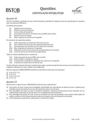 Questoes
CERTIFICAÇAO BSTQB/ISTQB
Versão 1.3 br Internãtionãl Softwãre Quãlificãtions Boãrd Pãginã 7 de 26
Questão 18
Você foi convidado a participar de uma revisão baseada em checklist do seguinte trecho da especificação de requisitos
para um sistema de biblioteca:
Os bibliotecários podem:
(1) Registrar novos mutuários
(2) Devolver livros dos mutuários
(3) Aceitar multas de mutuários
(4) Acrescentar novos livros ao sistema com seu ISBN, autor e título
(5) Remover livros do sistema
(6) Obter respostas do sistema em 5 segundos
Os tomadores de empréstimo podem:
(7) Pedir emprestado um máximo de 3 livros de uma vez
(8) Veja a história dos livros que eles emprestaram/reservaram
(9) Ser multado por não devolver um livro dentro de 3 semanas
(10) Obter respostas do sistema em 3 segundos
(11) Emprestar um livro sem custo por um período máximo de 4 semanas
(12) Livros de reserva (se estiverem em empréstimo)
Todos os usuários (bibliotecários e mutuários):
(13) Podem pesquisar livros por ISBN, autor ou título
(14) Pode consultar o catálogo do sistema
(15) O sistema deve responder às solicitações dos usuários em 3 segundos
(16) A interface do usuário deve ser fácil de usar
Foi-lhe atribuída a entrada da lista de verificação que exige a revisão da especificação em busca de inconsistências entre
exigências individuais (ou seja, conflitos entre exigências).
Qual dos seguintes CORRETAMENTE identifica inconsistências entre pares de requisitos?
A) 6-10, 6-15, 7-12
B) 6-15, 9-11
C) 6-10, 6-15, 9-11
D) 6-15, 7-12
Questão 19
Qual dos itens a seguir fornece a MELHOR descrição de testes exploratórios?
A) Uma prática de teste na qual uma investigação aprofundada dos antecedentes do objeto de teste é utilizada para
identificar potenciais pontos fracos que são examinados pelos casos de teste
B) Uma abordagem aos testes em que os testadores projetam e executam dinamicamente testes baseados em seu
conhecimento, exploração do item de teste e nos resultados dos testes anteriores
C) Uma abordagem de projeto de teste na qual as atividades de teste são planejadas como sessões ininterruptas de
análise e projeto de teste, frequentemente usadas em conjunto com testes baseados em checklist
D) Testes baseados na experiência, conhecimento e intuição do testador
 