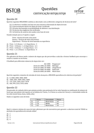 Questoes
CERTIFICAÇAO BSTQB/ISTQB
Versão 1.3 br Internãtionãl Softwãre Quãlificãtions Boãrd Pãginã 8 de 26
Questão 20
Qual dos seguintes MELHORES combina as descrições com as diferentes categorias de técnicas de teste?
(1) A cobertura é medida com base em uma estrutura selecionada do objeto de teste
(2) O processamento dentro do objeto de teste é verificado
(3) Os testes são baseados na probabilidade de defeitos e sua distribuição
(4) Os desvios das exigências são verificados
(5) As histórias de usuários são usadas como base de teste
Usando notação para as 4 opções a seguir:
Preto - técnicas de teste caixa-preta
Branco - Técnicas de teste caixa-branca
Experiência - Técnicas de teste baseadas na experiência
A) Preto - 4, 5; Branco - 1, 2; Experiência - 3
B) Preto – 3; Branco - 1, 2; Experiência - 4, 5
C) Preto – 4; Branco - 1, 2; Experiência - 3, 5
D) Preto - 1, 3, 5; Branco - 2; Experiência - 4
Questão 21
Um aplicativo de fitness mede o número de etapas que são percorridas a cada dia e fornece feedback para encorajar o
usuário a manter-se em forma.
O feedback para diferentes números de etapas deve ser:
Até 1000: Preguiçoso!
Acima de 1000, até 2000: Molenga!
Acima de 2000, até 4000: Chegando lá!
Acima de 4000, até 6000: Nada mal!
Acima de 6000, até 6000: Muito bom!
Qual dos seguintes conjuntos de entradas de teste alcançaria a MELHOR equivalência de cobertura de partição?
A) 0, 1000, 2000, 3000, 4000
B) 1000, 2001, 4000, 4001, 6000
C) 123, 2345, 3456, 4567, 5678
D) 666, 999, 2222, 5555, 6666
Questão 22
Um gravador de radiação diário para plantas produz uma pontuação de luz solar baseada na combinação do número de
horas que uma planta está exposta ao sol (abaixo de 3 horas, 3 a 6 horas ou acima de 6 horas) e a intensidade média da
luz solar (muito baixa, baixa, média, alta).
Dados os seguintes casos de teste:
Horas Intensidade Placar
T1 1,5 Muito baixa 10
T2 7,0 Média 60
T3 0,5 Muito baixa 10
Qual é o número mínimo de casos de teste adicionais que são necessários para garantir a cobertura total de TODAS as
partições de equivalência de entrada válida?
A) 1
B) 2
C) 3
D) 4
 