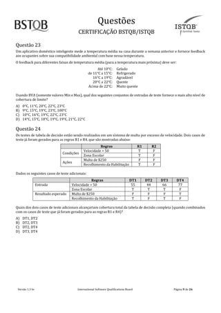Questoes
CERTIFICAÇAO BSTQB/ISTQB
Versão 1.3 br Internãtionãl Softwãre Quãlificãtions Boãrd Pãginã 9 de 26
Questão 23
Um aplicativo doméstico inteligente mede a temperatura média na casa durante a semana anterior e fornece feedback
aos ocupantes sobre sua compatibilidade ambiental com base nessa temperatura.
O feedback para diferentes faixas de temperatura média (para a temperatura mais próxima) deve ser:
Até 10°C: Gelado
de 11°C a 15°C: Refrigerado
16°C a 19°C: Agradável
20°C a 22°C: Quente
Acima de 22°C: Muito quente
Usando BVA (somente valores Min e Max), qual dos seguintes conjuntos de entradas de teste fornece o mais alto nível de
cobertura de limite?
A) 0°C, 11°C, 20°C, 22°C, 23°C
B) 9°C, 15°C, 19°C, 23°C, 100°C
C) 10°C, 16°C, 19°C, 22°C, 23°C
D) 14°C, 15°C, 18°C, 19°C, 19°C, 21°C, 22°C
Questão 24
Os testes de tabela de decisão estão sendo realizados em um sistema de multa por excesso de velocidade. Dois casos de
teste já foram gerados para as regras R1 e R4, que são mostradas abaixo:
Regras R1 R2
Condições
Velocidade > 50 T F
Zona Escolar T F
Ações
Multa de $250 F F
Recolhimento da Habilitação T F
Dados os seguintes casos de teste adicionais:
Regras DT1 DT2 DT3 DT4
Entrada Velocidade > 50 55 44 66 77
Zona Escolar T T T F
Resultado esperado Multa de $250 F F F T
Recolhimento da Habilitação T F T F
Quais dos dois casos de teste adicionais alcançariam cobertura total da tabela de decisão completa (quando combinados
com os casos de teste que já foram gerados para as regras R1 e R4)?
A) DT1, DT2
B) DT2, DT3
C) DT2, DT4
D) DT3, DT4
 