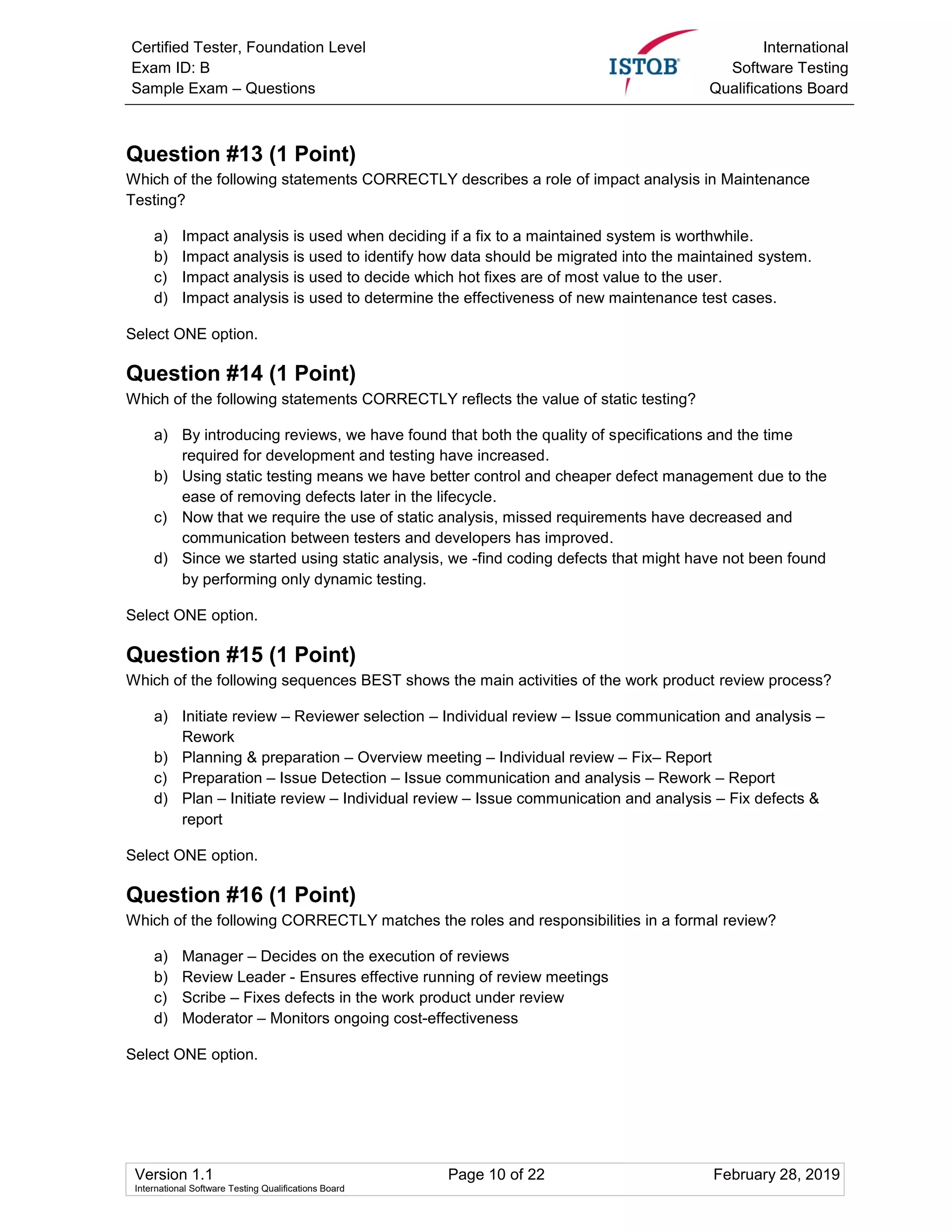 Certified Tester, Foundation Level
Exam ID: B
Sample Exam – Questions
International
Software Testing
Qualifications Board
Version 1.1 Page 10 of 22 February 28, 2019
International Software Testing Qualifications Board
Question #13 (1 Point)
Which of the following statements CORRECTLY describes a role of impact analysis in Maintenance
Testing?
a) Impact analysis is used when deciding if a fix to a maintained system is worthwhile.
b) Impact analysis is used to identify how data should be migrated into the maintained system.
c) Impact analysis is used to decide which hot fixes are of most value to the user.
d) Impact analysis is used to determine the effectiveness of new maintenance test cases.
Select ONE option.
Question #14 (1 Point)
Which of the following statements CORRECTLY reflects the value of static testing?
a) By introducing reviews, we have found that both the quality of specifications and the time
required for development and testing have increased.
b) Using static testing means we have better control and cheaper defect management due to the
ease of removing defects later in the lifecycle.
c) Now that we require the use of static analysis, missed requirements have decreased and
communication between testers and developers has improved.
d) Since we started using static analysis, we -find coding defects that might have not been found
by performing only dynamic testing.
Select ONE option.
Question #15 (1 Point)
Which of the following sequences BEST shows the main activities of the work product review process?
a) Initiate review – Reviewer selection – Individual review – Issue communication and analysis –
Rework
b) Planning & preparation – Overview meeting – Individual review – Fix– Report
c) Preparation – Issue Detection – Issue communication and analysis – Rework – Report
d) Plan – Initiate review – Individual review – Issue communication and analysis – Fix defects &
report
Select ONE option.
Question #16 (1 Point)
Which of the following CORRECTLY matches the roles and responsibilities in a formal review?
a) Manager – Decides on the execution of reviews
b) Review Leader - Ensures effective running of review meetings
c) Scribe – Fixes defects in the work product under review
d) Moderator – Monitors ongoing cost-effectiveness
Select ONE option.
 