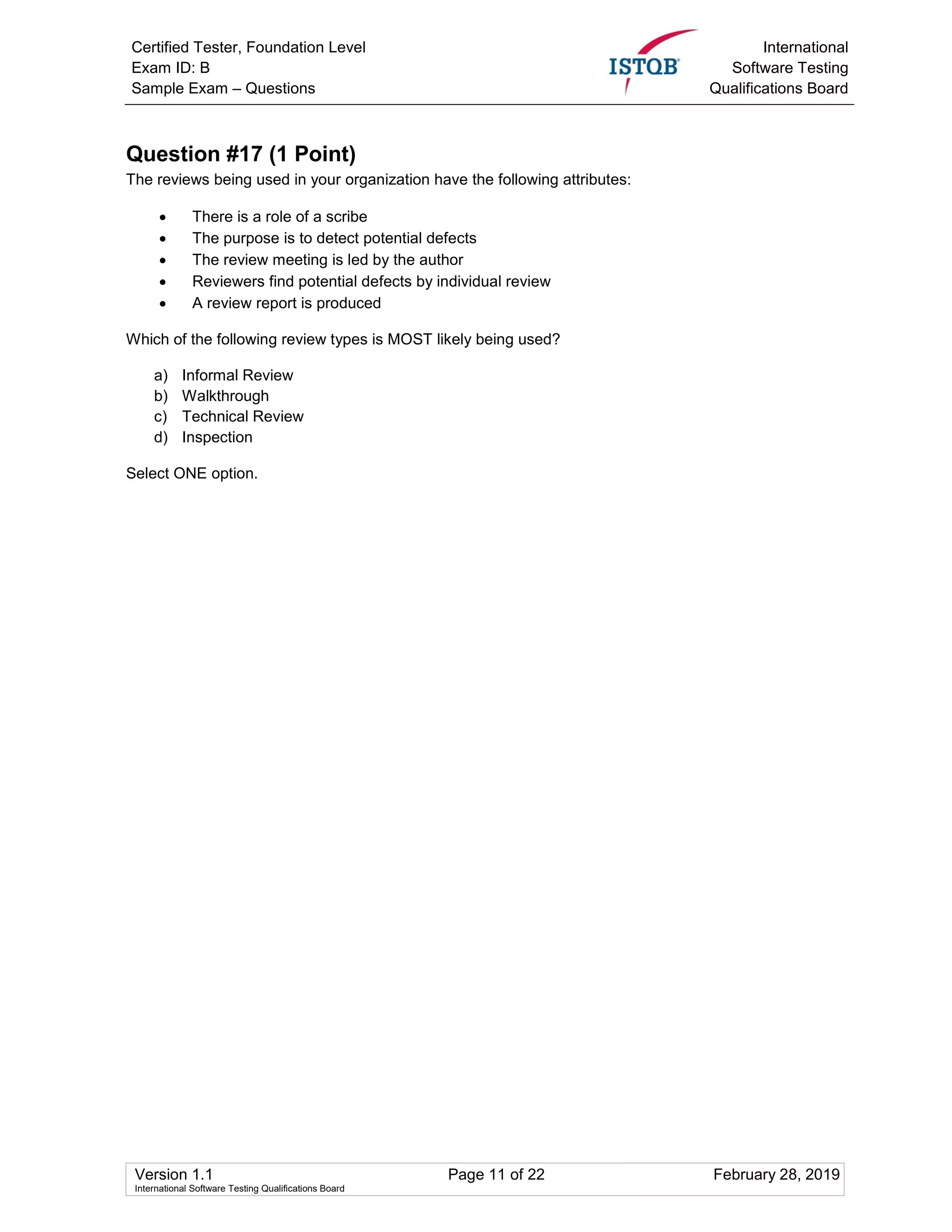 Certified Tester, Foundation Level
Exam ID: B
Sample Exam – Questions
International
Software Testing
Qualifications Board
Version 1.1 Page 11 of 22 February 28, 2019
International Software Testing Qualifications Board
Question #17 (1 Point)
The reviews being used in your organization have the following attributes:
 There is a role of a scribe
 The purpose is to detect potential defects
 The review meeting is led by the author
 Reviewers find potential defects by individual review
 A review report is produced
Which of the following review types is MOST likely being used?
a) Informal Review
b) Walkthrough
c) Technical Review
d) Inspection
Select ONE option.
 