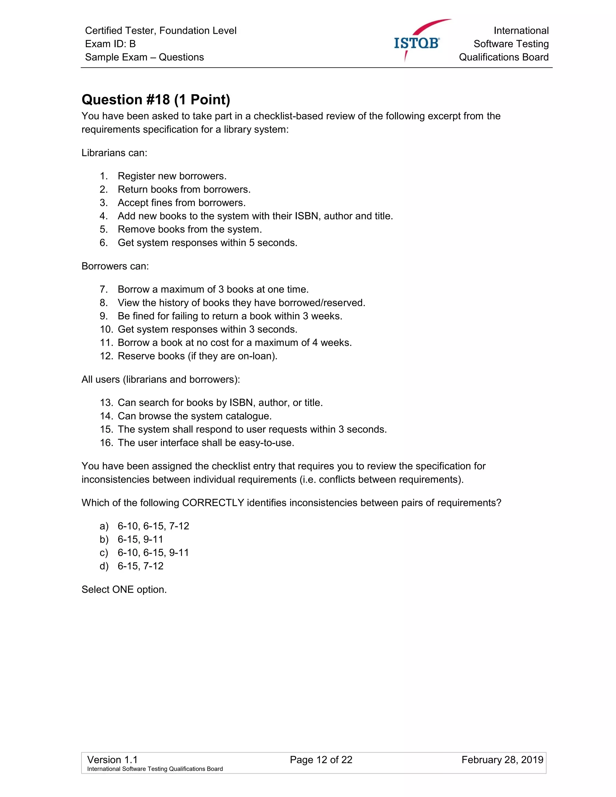 Certified Tester, Foundation Level
Exam ID: B
Sample Exam – Questions
International
Software Testing
Qualifications Board
Version 1.1 Page 12 of 22 February 28, 2019
International Software Testing Qualifications Board
Question #18 (1 Point)
You have been asked to take part in a checklist-based review of the following excerpt from the
requirements specification for a library system:
Librarians can:
1. Register new borrowers.
2. Return books from borrowers.
3. Accept fines from borrowers.
4. Add new books to the system with their ISBN, author and title.
5. Remove books from the system.
6. Get system responses within 5 seconds.
Borrowers can:
7. Borrow a maximum of 3 books at one time.
8. View the history of books they have borrowed/reserved.
9. Be fined for failing to return a book within 3 weeks.
10. Get system responses within 3 seconds.
11. Borrow a book at no cost for a maximum of 4 weeks.
12. Reserve books (if they are on-loan).
All users (librarians and borrowers):
13. Can search for books by ISBN, author, or title.
14. Can browse the system catalogue.
15. The system shall respond to user requests within 3 seconds.
16. The user interface shall be easy-to-use.
You have been assigned the checklist entry that requires you to review the specification for
inconsistencies between individual requirements (i.e. conflicts between requirements).
Which of the following CORRECTLY identifies inconsistencies between pairs of requirements?
a) 6-10, 6-15, 7-12
b) 6-15, 9-11
c) 6-10, 6-15, 9-11
d) 6-15, 7-12
Select ONE option.
 