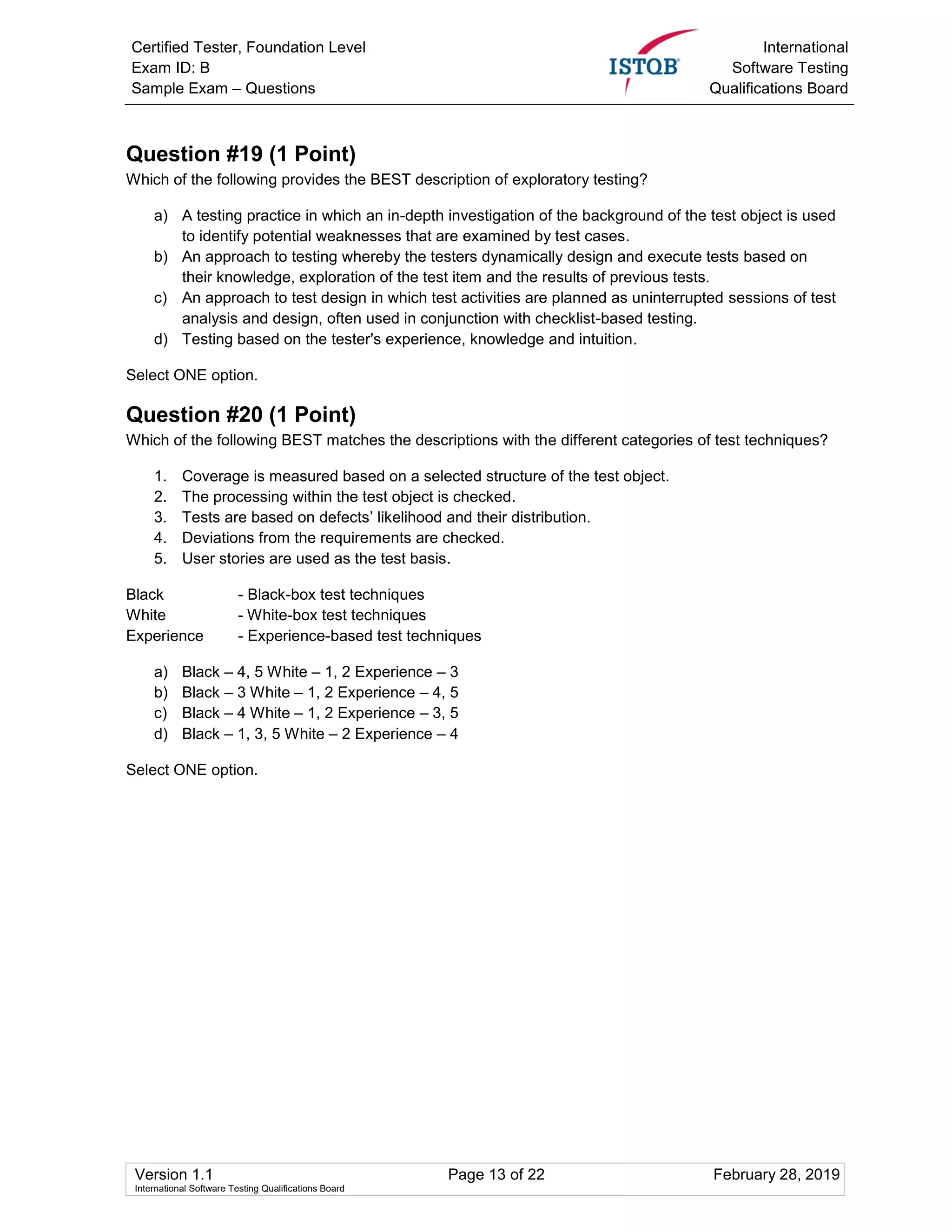 Certified Tester, Foundation Level
Exam ID: B
Sample Exam – Questions
International
Software Testing
Qualifications Board
Version 1.1 Page 13 of 22 February 28, 2019
International Software Testing Qualifications Board
Question #19 (1 Point)
Which of the following provides the BEST description of exploratory testing?
a) A testing practice in which an in-depth investigation of the background of the test object is used
to identify potential weaknesses that are examined by test cases.
b) An approach to testing whereby the testers dynamically design and execute tests based on
their knowledge, exploration of the test item and the results of previous tests.
c) An approach to test design in which test activities are planned as uninterrupted sessions of test
analysis and design, often used in conjunction with checklist-based testing.
d) Testing based on the tester's experience, knowledge and intuition.
Select ONE option.
Question #20 (1 Point)
Which of the following BEST matches the descriptions with the different categories of test techniques?
1. Coverage is measured based on a selected structure of the test object.
2. The processing within the test object is checked.
3. Tests are based on defects’ likelihood and their distribution.
4. Deviations from the requirements are checked.
5. User stories are used as the test basis.
Black - Black-box test techniques
White - White-box test techniques
Experience - Experience-based test techniques
a) Black – 4, 5 White – 1, 2 Experience – 3
b) Black – 3 White – 1, 2 Experience – 4, 5
c) Black – 4 White – 1, 2 Experience – 3, 5
d) Black – 1, 3, 5 White – 2 Experience – 4
Select ONE option.
 