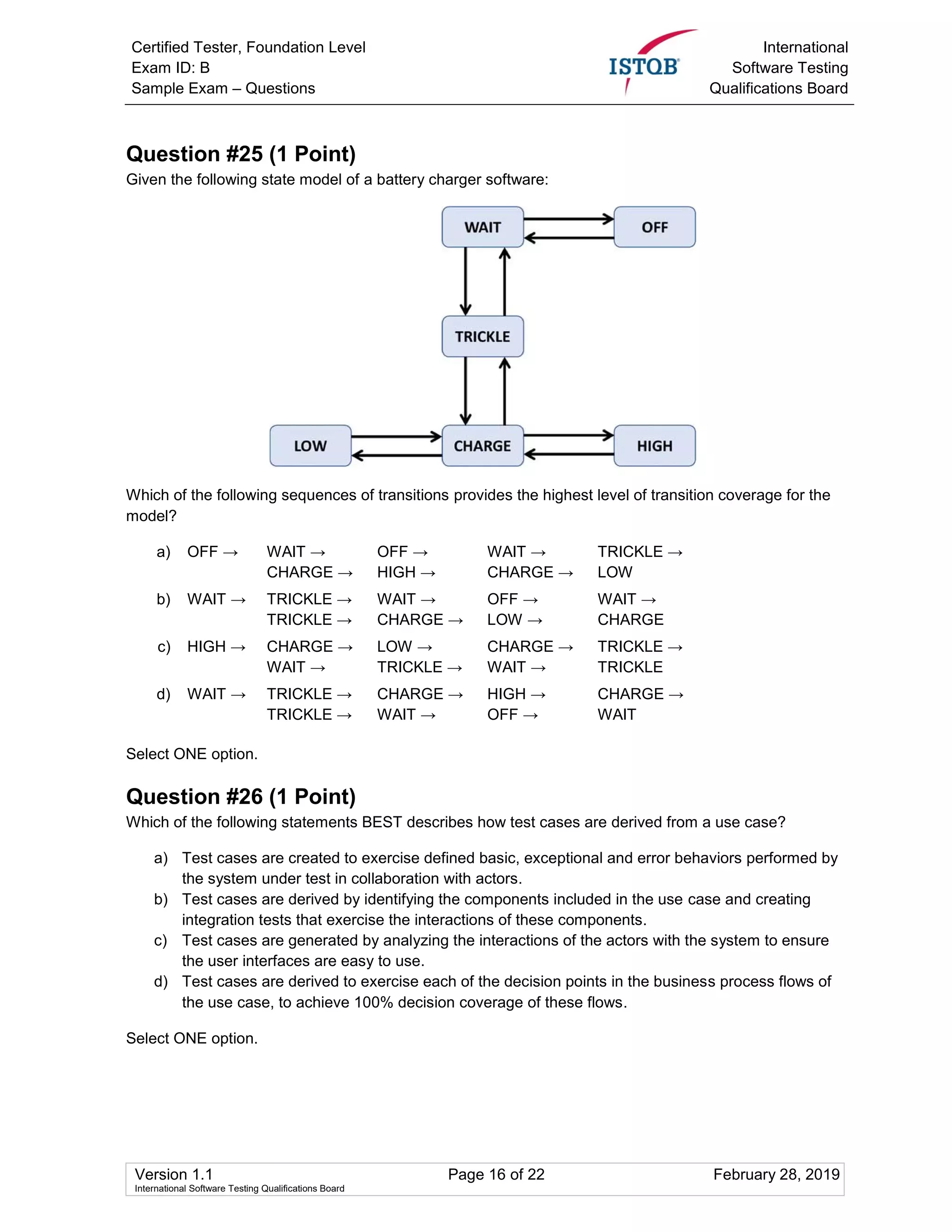 Certified Tester, Foundation Level
Exam ID: B
Sample Exam – Questions
International
Software Testing
Qualifications Board
Version 1.1 Page 16 of 22 February 28, 2019
International Software Testing Qualifications Board
Question #25 (1 Point)
Given the following state model of a battery charger software:
Which of the following sequences of transitions provides the highest level of transition coverage for the
model?
a) OFF → WAIT → OFF → WAIT → TRICKLE →
CHARGE → HIGH → CHARGE → LOW
b) WAIT → TRICKLE → WAIT → OFF → WAIT →
TRICKLE → CHARGE → LOW → CHARGE
c) HIGH → CHARGE → LOW → CHARGE → TRICKLE →
WAIT → TRICKLE → WAIT → TRICKLE
d) WAIT → TRICKLE → CHARGE → HIGH → CHARGE →
TRICKLE → WAIT → OFF → WAIT
Select ONE option.
Question #26 (1 Point)
Which of the following statements BEST describes how test cases are derived from a use case?
a) Test cases are created to exercise defined basic, exceptional and error behaviors performed by
the system under test in collaboration with actors.
b) Test cases are derived by identifying the components included in the use case and creating
integration tests that exercise the interactions of these components.
c) Test cases are generated by analyzing the interactions of the actors with the system to ensure
the user interfaces are easy to use.
d) Test cases are derived to exercise each of the decision points in the business process flows of
the use case, to achieve 100% decision coverage of these flows.
Select ONE option.
 