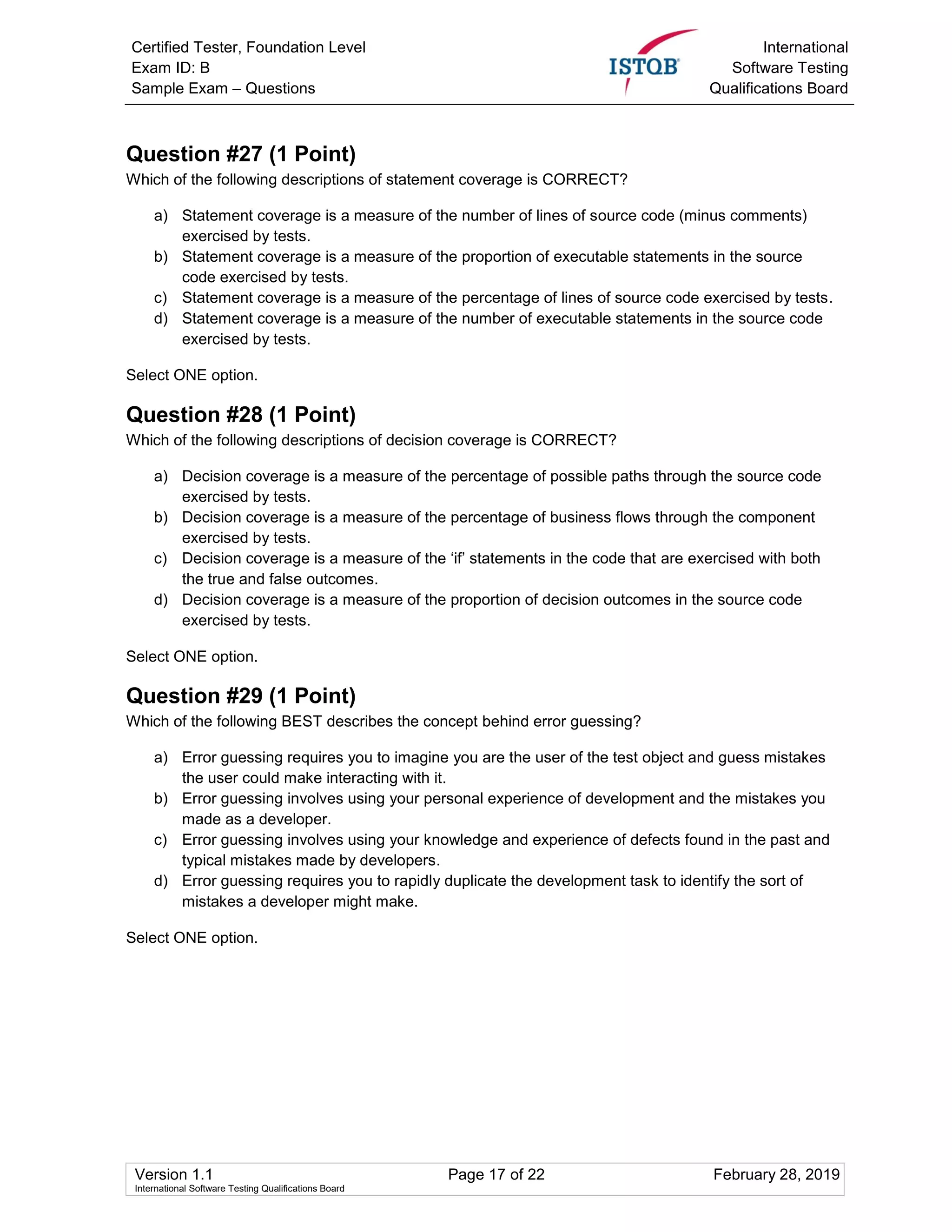 Certified Tester, Foundation Level
Exam ID: B
Sample Exam – Questions
International
Software Testing
Qualifications Board
Version 1.1 Page 17 of 22 February 28, 2019
International Software Testing Qualifications Board
Question #27 (1 Point)
Which of the following descriptions of statement coverage is CORRECT?
a) Statement coverage is a measure of the number of lines of source code (minus comments)
exercised by tests.
b) Statement coverage is a measure of the proportion of executable statements in the source
code exercised by tests.
c) Statement coverage is a measure of the percentage of lines of source code exercised by tests.
d) Statement coverage is a measure of the number of executable statements in the source code
exercised by tests.
Select ONE option.
Question #28 (1 Point)
Which of the following descriptions of decision coverage is CORRECT?
a) Decision coverage is a measure of the percentage of possible paths through the source code
exercised by tests.
b) Decision coverage is a measure of the percentage of business flows through the component
exercised by tests.
c) Decision coverage is a measure of the ‘if’ statements in the code that are exercised with both
the true and false outcomes.
d) Decision coverage is a measure of the proportion of decision outcomes in the source code
exercised by tests.
Select ONE option.
Question #29 (1 Point)
Which of the following BEST describes the concept behind error guessing?
a) Error guessing requires you to imagine you are the user of the test object and guess mistakes
the user could make interacting with it.
b) Error guessing involves using your personal experience of development and the mistakes you
made as a developer.
c) Error guessing involves using your knowledge and experience of defects found in the past and
typical mistakes made by developers.
d) Error guessing requires you to rapidly duplicate the development task to identify the sort of
mistakes a developer might make.
Select ONE option.
 