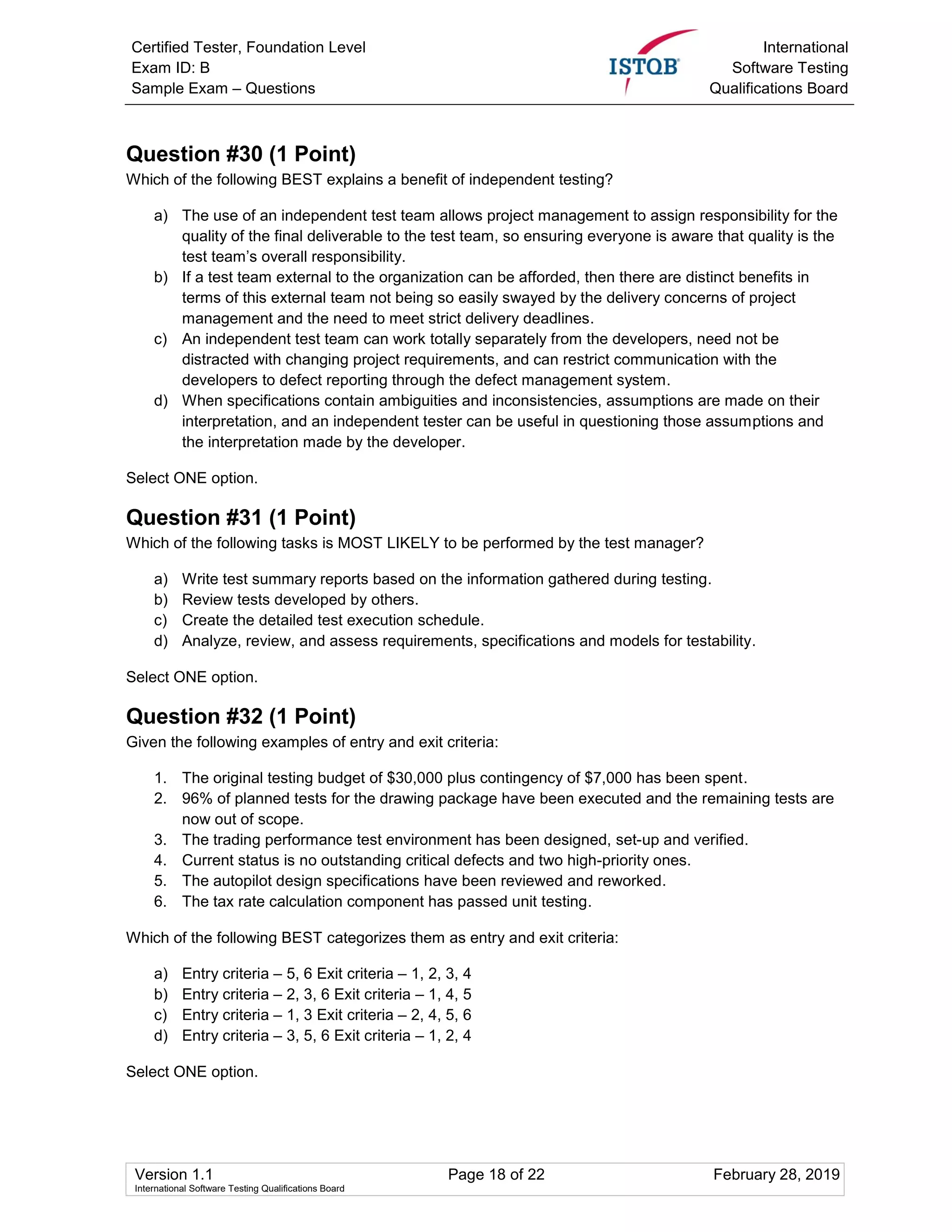 Certified Tester, Foundation Level
Exam ID: B
Sample Exam – Questions
International
Software Testing
Qualifications Board
Version 1.1 Page 18 of 22 February 28, 2019
International Software Testing Qualifications Board
Question #30 (1 Point)
Which of the following BEST explains a benefit of independent testing?
a) The use of an independent test team allows project management to assign responsibility for the
quality of the final deliverable to the test team, so ensuring everyone is aware that quality is the
test team’s overall responsibility.
b) If a test team external to the organization can be afforded, then there are distinct benefits in
terms of this external team not being so easily swayed by the delivery concerns of project
management and the need to meet strict delivery deadlines.
c) An independent test team can work totally separately from the developers, need not be
distracted with changing project requirements, and can restrict communication with the
developers to defect reporting through the defect management system.
d) When specifications contain ambiguities and inconsistencies, assumptions are made on their
interpretation, and an independent tester can be useful in questioning those assumptions and
the interpretation made by the developer.
Select ONE option.
Question #31 (1 Point)
Which of the following tasks is MOST LIKELY to be performed by the test manager?
a) Write test summary reports based on the information gathered during testing.
b) Review tests developed by others.
c) Create the detailed test execution schedule.
d) Analyze, review, and assess requirements, specifications and models for testability.
Select ONE option.
Question #32 (1 Point)
Given the following examples of entry and exit criteria:
1. The original testing budget of $30,000 plus contingency of $7,000 has been spent.
2. 96% of planned tests for the drawing package have been executed and the remaining tests are
now out of scope.
3. The trading performance test environment has been designed, set-up and verified.
4. Current status is no outstanding critical defects and two high-priority ones.
5. The autopilot design specifications have been reviewed and reworked.
6. The tax rate calculation component has passed unit testing.
Which of the following BEST categorizes them as entry and exit criteria:
a) Entry criteria – 5, 6 Exit criteria – 1, 2, 3, 4
b) Entry criteria – 2, 3, 6 Exit criteria – 1, 4, 5
c) Entry criteria – 1, 3 Exit criteria – 2, 4, 5, 6
d) Entry criteria – 3, 5, 6 Exit criteria – 1, 2, 4
Select ONE option.
 