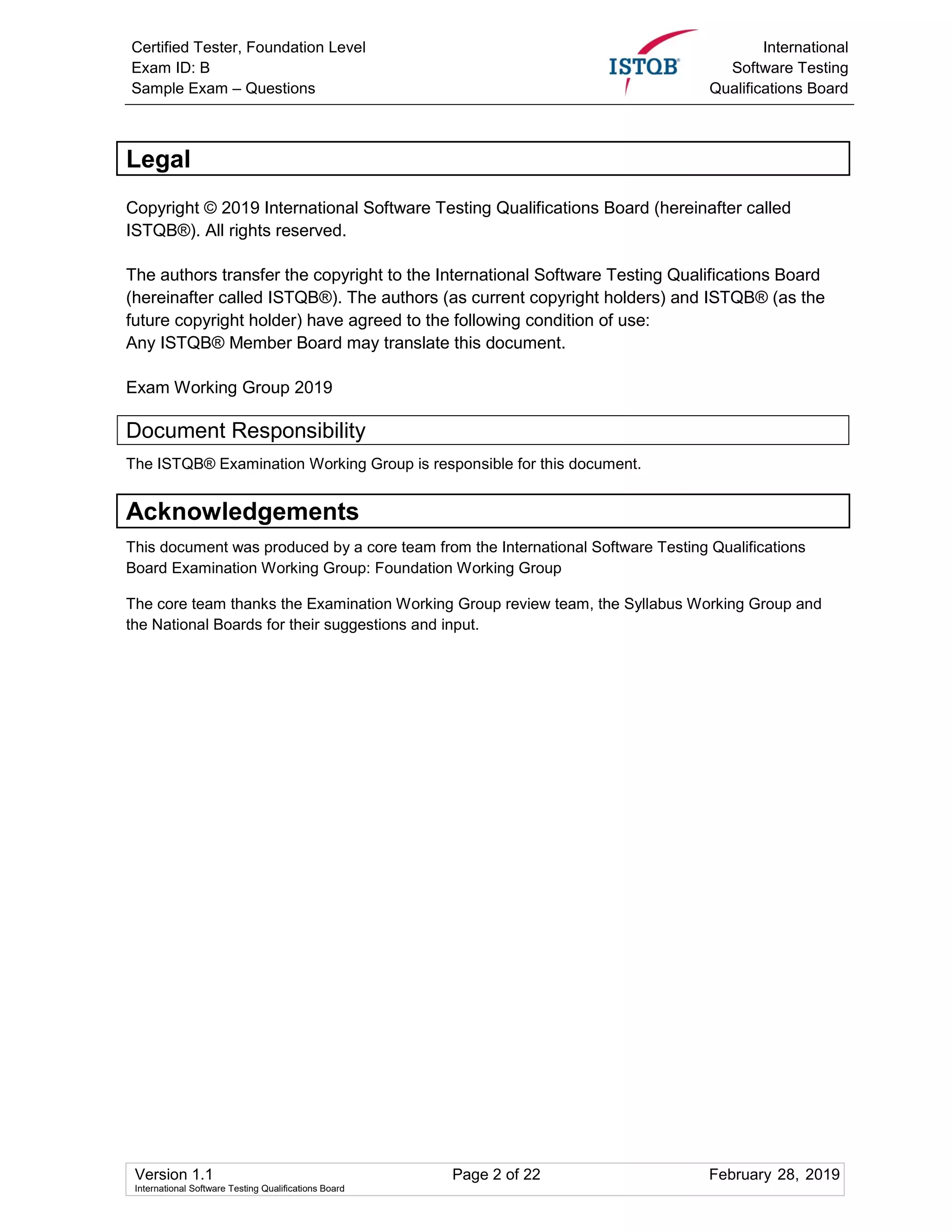 Certified Tester, Foundation Level
Exam ID: B
Sample Exam – Questions
International
Software Testing
Qualifications Board
Version 1.1 Page 2 of 22 February 28, 2019
International Software Testing Qualifications Board
Legal
Copyright © 2019 International Software Testing Qualifications Board (hereinafter called
ISTQB®). All rights reserved.
The authors transfer the copyright to the International Software Testing Qualifications Board
(hereinafter called ISTQB®). The authors (as current copyright holders) and ISTQB® (as the
future copyright holder) have agreed to the following condition of use:
Any ISTQB® Member Board may translate this document.
Exam Working Group 2019
Document Responsibility
The ISTQB® Examination Working Group is responsible for this document.
Acknowledgements
This document was produced by a core team from the International Software Testing Qualifications
Board Examination Working Group: Foundation Working Group
The core team thanks the Examination Working Group review team, the Syllabus Working Group and
the National Boards for their suggestions and input.
 