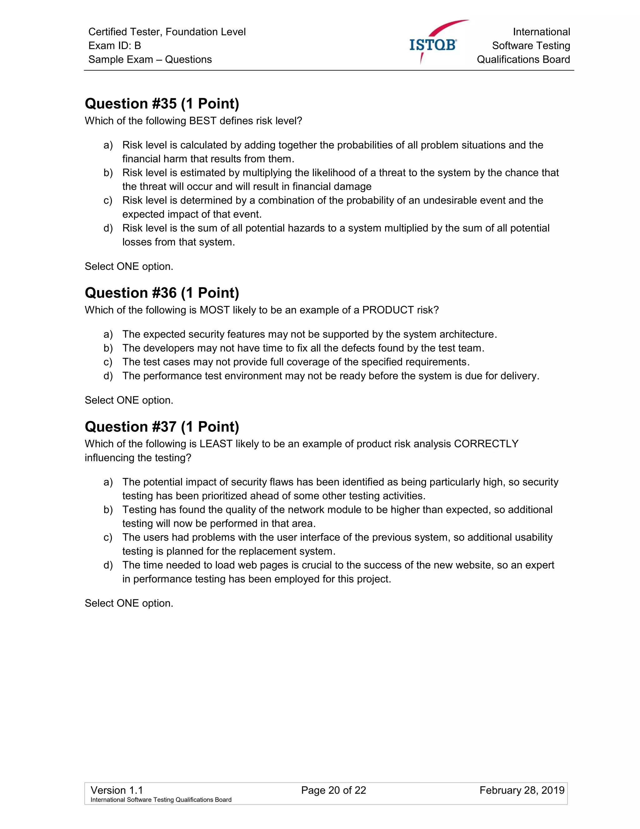 Certified Tester, Foundation Level
Exam ID: B
Sample Exam – Questions
International
Software Testing
Qualifications Board
Version 1.1 Page 20 of 22 February 28, 2019
International Software Testing Qualifications Board
Question #35 (1 Point)
Which of the following BEST defines risk level?
a) Risk level is calculated by adding together the probabilities of all problem situations and the
financial harm that results from them.
b) Risk level is estimated by multiplying the likelihood of a threat to the system by the chance that
the threat will occur and will result in financial damage
c) Risk level is determined by a combination of the probability of an undesirable event and the
expected impact of that event.
d) Risk level is the sum of all potential hazards to a system multiplied by the sum of all potential
losses from that system.
Select ONE option.
Question #36 (1 Point)
Which of the following is MOST likely to be an example of a PRODUCT risk?
a) The expected security features may not be supported by the system architecture.
b) The developers may not have time to fix all the defects found by the test team.
c) The test cases may not provide full coverage of the specified requirements.
d) The performance test environment may not be ready before the system is due for delivery.
Select ONE option.
Question #37 (1 Point)
Which of the following is LEAST likely to be an example of product risk analysis CORRECTLY
influencing the testing?
a) The potential impact of security flaws has been identified as being particularly high, so security
testing has been prioritized ahead of some other testing activities.
b) Testing has found the quality of the network module to be higher than expected, so additional
testing will now be performed in that area.
c) The users had problems with the user interface of the previous system, so additional usability
testing is planned for the replacement system.
d) The time needed to load web pages is crucial to the success of the new website, so an expert
in performance testing has been employed for this project.
Select ONE option.
 