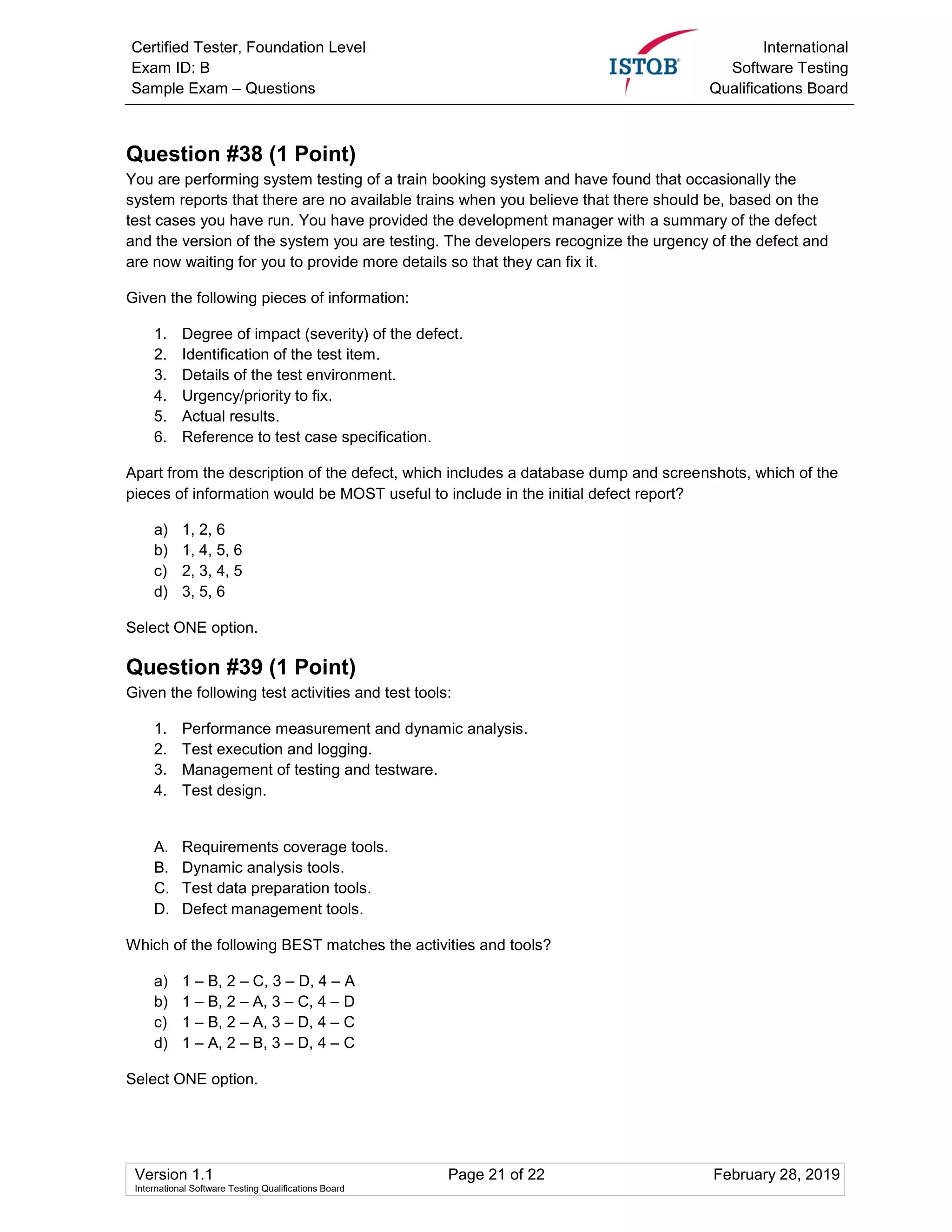 Certified Tester, Foundation Level
Exam ID: B
Sample Exam – Questions
International
Software Testing
Qualifications Board
Version 1.1 Page 21 of 22 February 28, 2019
International Software Testing Qualifications Board
Question #38 (1 Point)
You are performing system testing of a train booking system and have found that occasionally the
system reports that there are no available trains when you believe that there should be, based on the
test cases you have run. You have provided the development manager with a summary of the defect
and the version of the system you are testing. The developers recognize the urgency of the defect and
are now waiting for you to provide more details so that they can fix it.
Given the following pieces of information:
1. Degree of impact (severity) of the defect.
2. Identification of the test item.
3. Details of the test environment.
4. Urgency/priority to fix.
5. Actual results.
6. Reference to test case specification.
Apart from the description of the defect, which includes a database dump and screenshots, which of the
pieces of information would be MOST useful to include in the initial defect report?
a) 1, 2, 6
b) 1, 4, 5, 6
c) 2, 3, 4, 5
d) 3, 5, 6
Select ONE option.
Question #39 (1 Point)
Given the following test activities and test tools:
1. Performance measurement and dynamic analysis.
2. Test execution and logging.
3. Management of testing and testware.
4. Test design.
A. Requirements coverage tools.
B. Dynamic analysis tools.
C. Test data preparation tools.
D. Defect management tools.
Which of the following BEST matches the activities and tools?
a) 1 – B, 2 – C, 3 – D, 4 – A
b) 1 – B, 2 – A, 3 – C, 4 – D
c) 1 – B, 2 – A, 3 – D, 4 – C
d) 1 – A, 2 – B, 3 – D, 4 – C
Select ONE option.
 