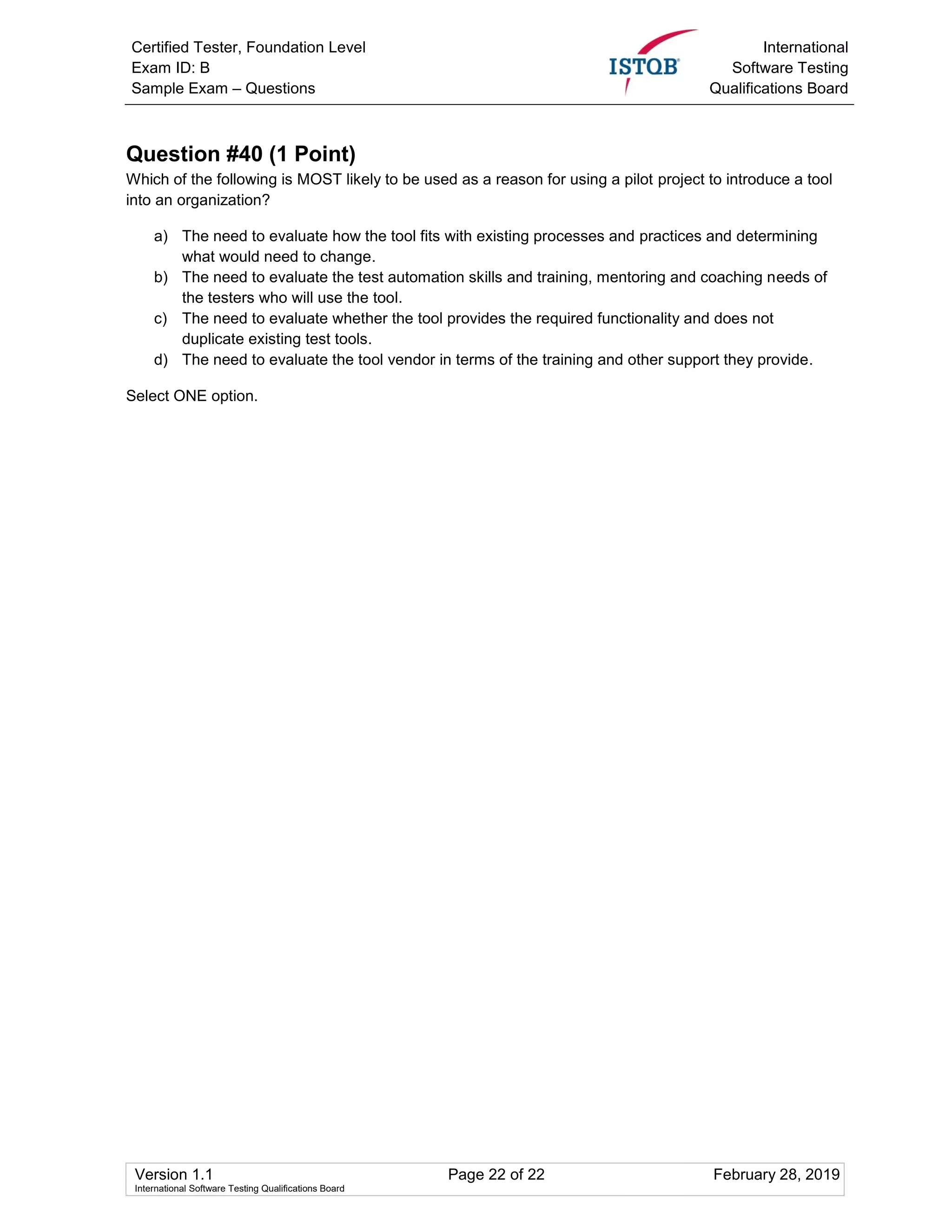 Certified Tester, Foundation Level
Exam ID: B
Sample Exam – Questions
International
Software Testing
Qualifications Board
Version 1.1 Page 22 of 22 February 28, 2019
International Software Testing Qualifications Board
Question #40 (1 Point)
Which of the following is MOST likely to be used as a reason for using a pilot project to introduce a tool
into an organization?
a) The need to evaluate how the tool fits with existing processes and practices and determining
what would need to change.
b) The need to evaluate the test automation skills and training, mentoring and coaching needs of
the testers who will use the tool.
c) The need to evaluate whether the tool provides the required functionality and does not
duplicate existing test tools.
d) The need to evaluate the tool vendor in terms of the training and other support they provide.
Select ONE option.
 