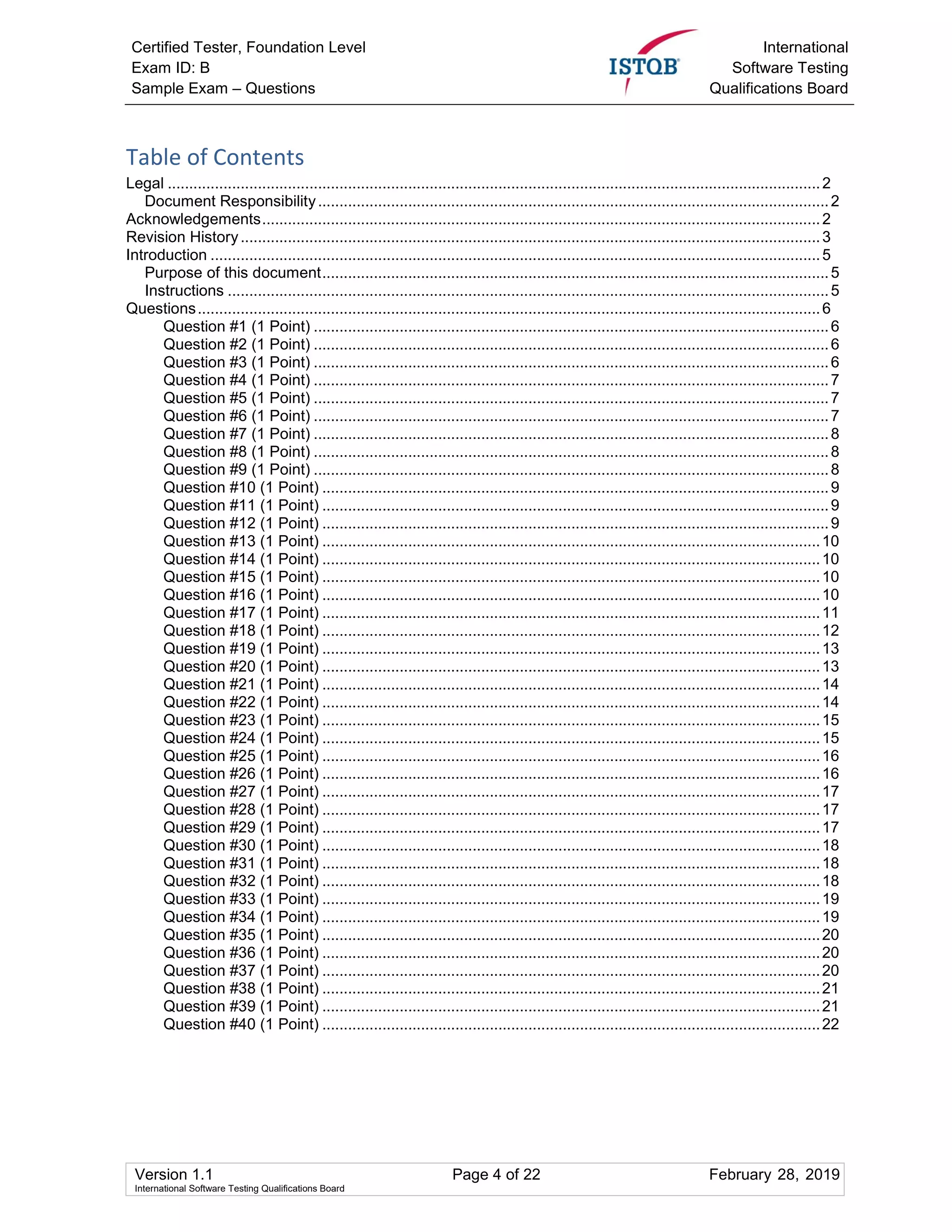 Certified Tester, Foundation Level
Exam ID: B
Sample Exam – Questions
International
Software Testing
Qualifications Board
Version 1.1 Page 4 of 22 February 28, 2019
International Software Testing Qualifications Board
Table of Contents
Legal ........................................................................................................................................................2
Document Responsibility.......................................................................................................................2
Acknowledgements..................................................................................................................................2
Revision History.......................................................................................................................................3
Introduction ..............................................................................................................................................5
Purpose of this document......................................................................................................................5
Instructions ............................................................................................................................................5
Questions.................................................................................................................................................6
Question #1 (1 Point) ........................................................................................................................6
Question #2 (1 Point) ........................................................................................................................6
Question #3 (1 Point) ........................................................................................................................6
Question #4 (1 Point) ........................................................................................................................7
Question #5 (1 Point) ........................................................................................................................7
Question #6 (1 Point) ........................................................................................................................7
Question #7 (1 Point) ........................................................................................................................8
Question #8 (1 Point) ........................................................................................................................8
Question #9 (1 Point) ........................................................................................................................8
Question #10 (1 Point) ......................................................................................................................9
Question #11 (1 Point) ......................................................................................................................9
Question #12 (1 Point) ......................................................................................................................9
Question #13 (1 Point) ....................................................................................................................10
Question #14 (1 Point) ....................................................................................................................10
Question #15 (1 Point) ....................................................................................................................10
Question #16 (1 Point) ....................................................................................................................10
Question #17 (1 Point) ....................................................................................................................11
Question #18 (1 Point) ....................................................................................................................12
Question #19 (1 Point) ....................................................................................................................13
Question #20 (1 Point) ....................................................................................................................13
Question #21 (1 Point) ....................................................................................................................14
Question #22 (1 Point) ....................................................................................................................14
Question #23 (1 Point) ....................................................................................................................15
Question #24 (1 Point) ....................................................................................................................15
Question #25 (1 Point) ....................................................................................................................16
Question #26 (1 Point) ....................................................................................................................16
Question #27 (1 Point) ....................................................................................................................17
Question #28 (1 Point) ....................................................................................................................17
Question #29 (1 Point) ....................................................................................................................17
Question #30 (1 Point) ....................................................................................................................18
Question #31 (1 Point) ....................................................................................................................18
Question #32 (1 Point) ....................................................................................................................18
Question #33 (1 Point) ....................................................................................................................19
Question #34 (1 Point) ....................................................................................................................19
Question #35 (1 Point) ....................................................................................................................20
Question #36 (1 Point) ....................................................................................................................20
Question #37 (1 Point) ....................................................................................................................20
Question #38 (1 Point) ....................................................................................................................21
Question #39 (1 Point) ....................................................................................................................21
Question #40 (1 Point) ....................................................................................................................22
 