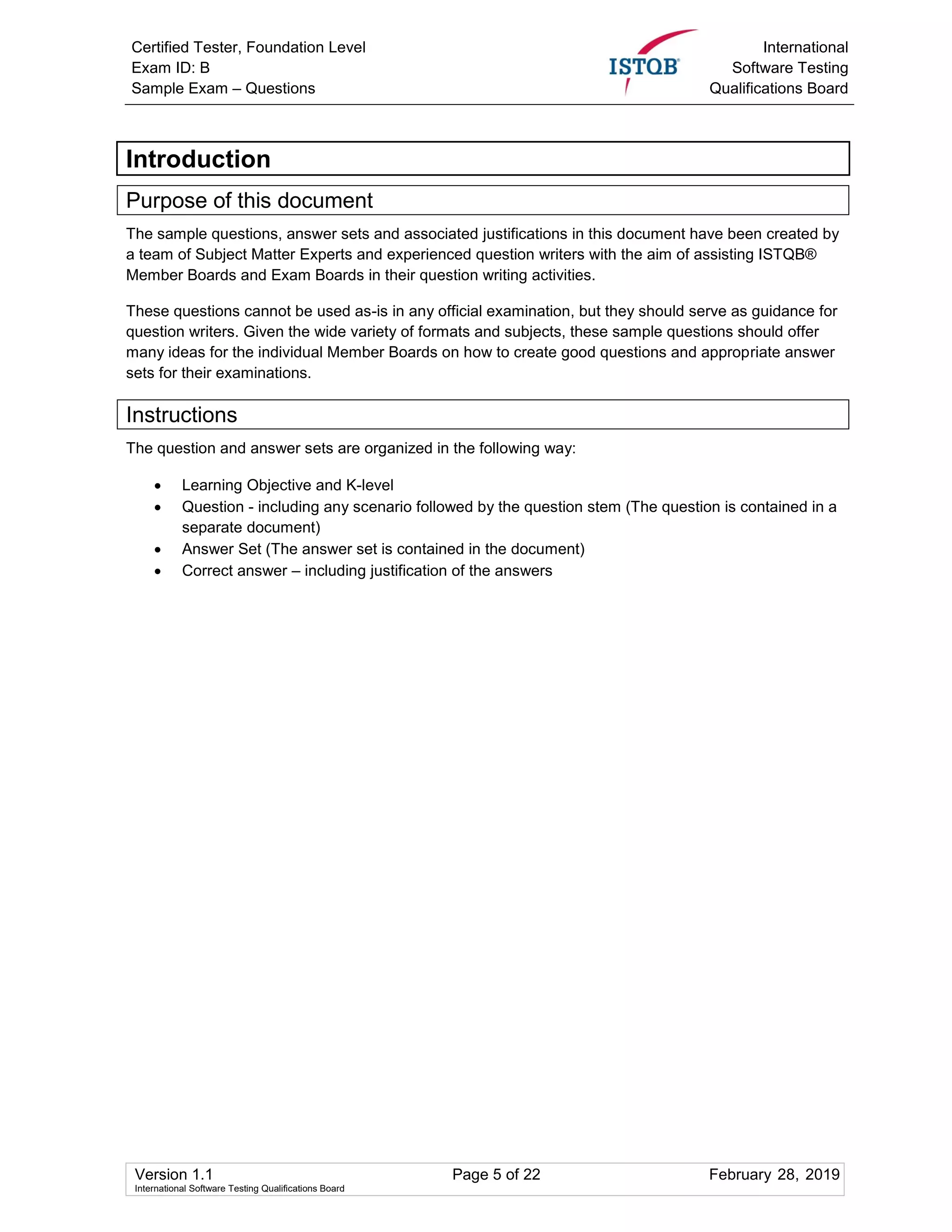Certified Tester, Foundation Level
Exam ID: B
Sample Exam – Questions
International
Software Testing
Qualifications Board
Version 1.1 Page 5 of 22 February 28, 2019
International Software Testing Qualifications Board
Introduction
Purpose of this document
The sample questions, answer sets and associated justifications in this document have been created by
a team of Subject Matter Experts and experienced question writers with the aim of assisting ISTQB®
Member Boards and Exam Boards in their question writing activities.
These questions cannot be used as-is in any official examination, but they should serve as guidance for
question writers. Given the wide variety of formats and subjects, these sample questions should offer
many ideas for the individual Member Boards on how to create good questions and appropriate answer
sets for their examinations.
Instructions
The question and answer sets are organized in the following way:
 Learning Objective and K-level
 Question - including any scenario followed by the question stem (The question is contained in a
separate document)
 Answer Set (The answer set is contained in the document)
 Correct answer – including justification of the answers
 