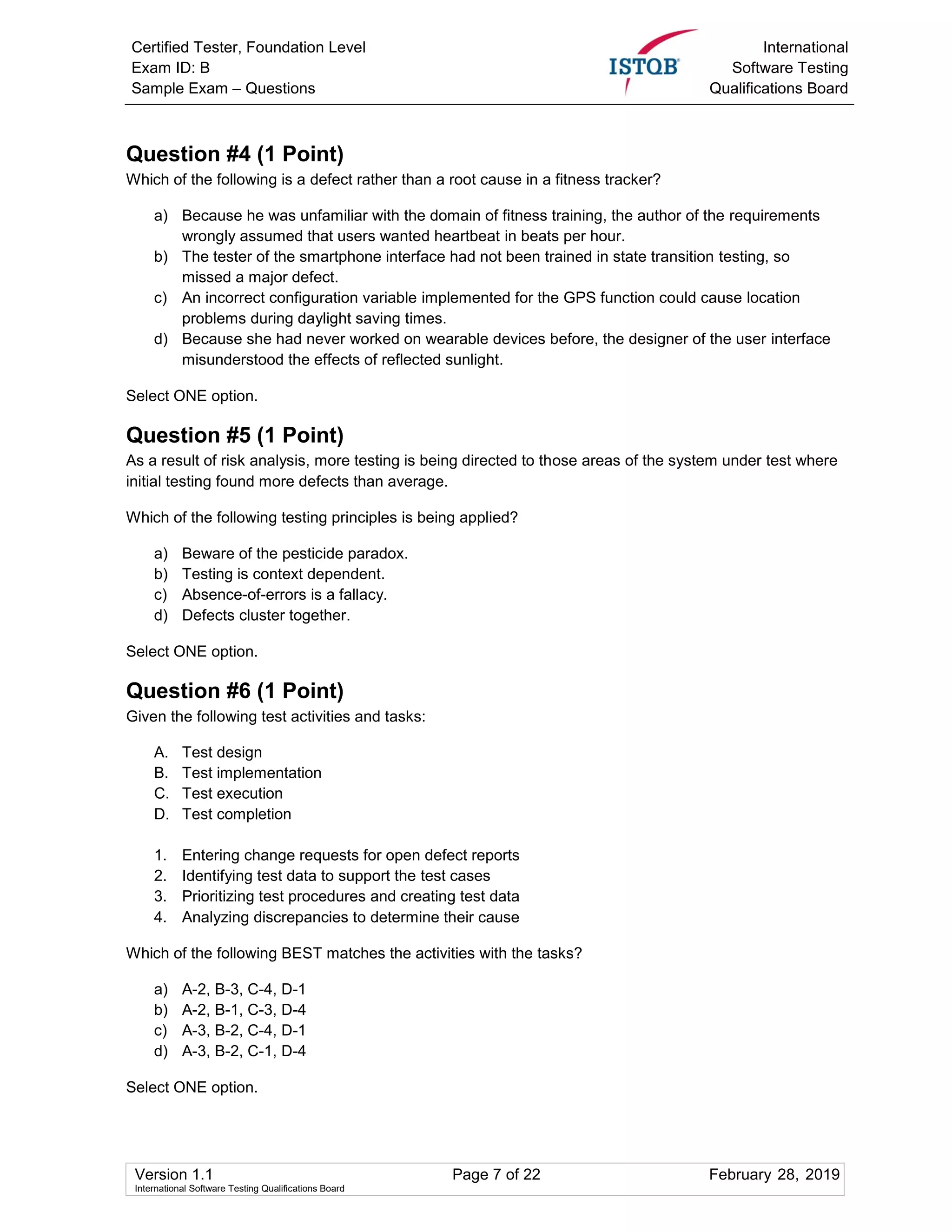 Certified Tester, Foundation Level
Exam ID: B
Sample Exam – Questions
International
Software Testing
Qualifications Board
Version 1.1 Page 7 of 22 February 28, 2019
International Software Testing Qualifications Board
Question #4 (1 Point)
Which of the following is a defect rather than a root cause in a fitness tracker?
a) Because he was unfamiliar with the domain of fitness training, the author of the requirements
wrongly assumed that users wanted heartbeat in beats per hour.
b) The tester of the smartphone interface had not been trained in state transition testing, so
missed a major defect.
c) An incorrect configuration variable implemented for the GPS function could cause location
problems during daylight saving times.
d) Because she had never worked on wearable devices before, the designer of the user interface
misunderstood the effects of reflected sunlight.
Select ONE option.
Question #5 (1 Point)
As a result of risk analysis, more testing is being directed to those areas of the system under test where
initial testing found more defects than average.
Which of the following testing principles is being applied?
a) Beware of the pesticide paradox.
b) Testing is context dependent.
c) Absence-of-errors is a fallacy.
d) Defects cluster together.
Select ONE option.
Question #6 (1 Point)
Given the following test activities and tasks:
A. Test design
B. Test implementation
C. Test execution
D. Test completion
1. Entering change requests for open defect reports
2. Identifying test data to support the test cases
3. Prioritizing test procedures and creating test data
4. Analyzing discrepancies to determine their cause
Which of the following BEST matches the activities with the tasks?
a) A-2, B-3, C-4, D-1
b) A-2, B-1, C-3, D-4
c) A-3, B-2, C-4, D-1
d) A-3, B-2, C-1, D-4
Select ONE option.
 