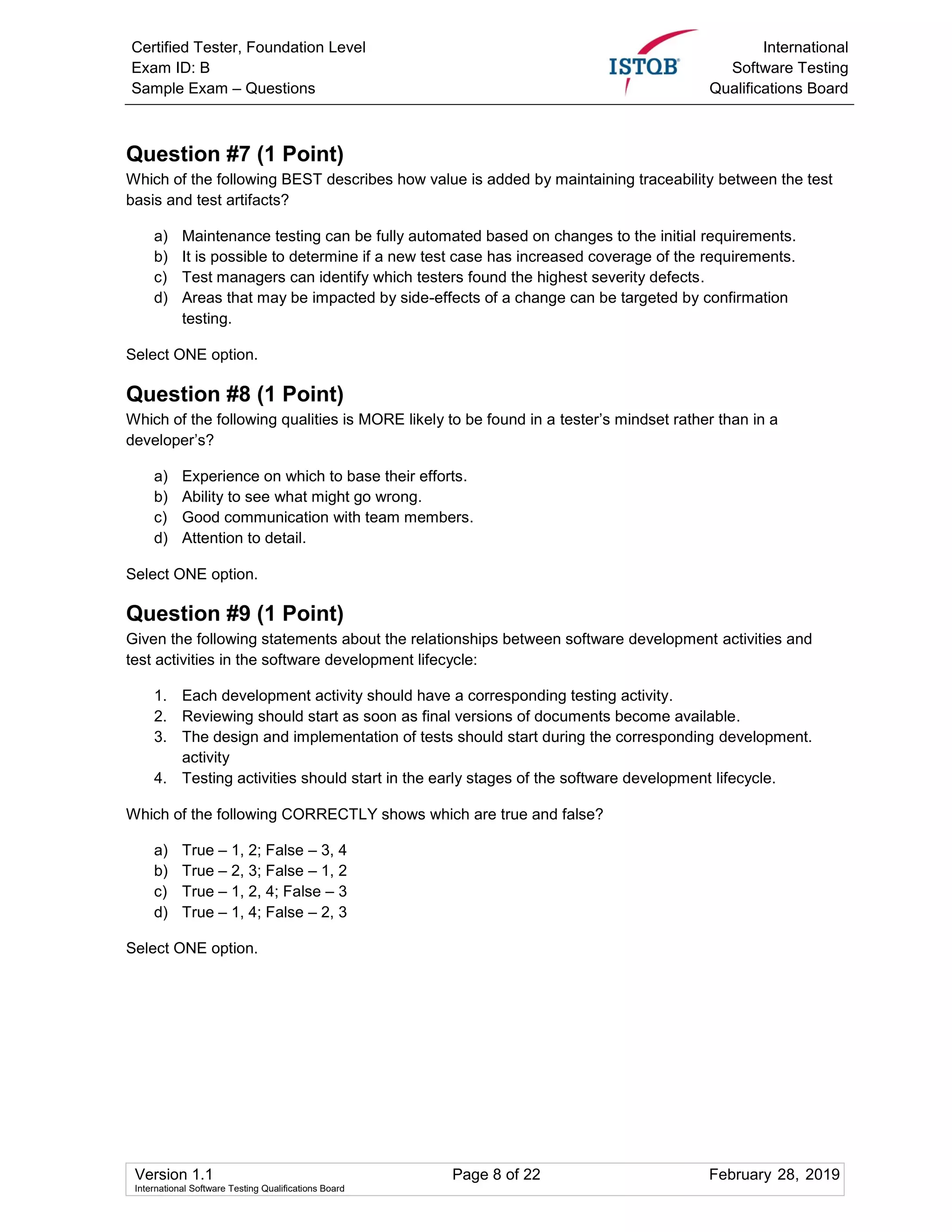 Certified Tester, Foundation Level
Exam ID: B
Sample Exam – Questions
International
Software Testing
Qualifications Board
Version 1.1 Page 8 of 22 February 28, 2019
International Software Testing Qualifications Board
Question #7 (1 Point)
Which of the following BEST describes how value is added by maintaining traceability between the test
basis and test artifacts?
a) Maintenance testing can be fully automated based on changes to the initial requirements.
b) It is possible to determine if a new test case has increased coverage of the requirements.
c) Test managers can identify which testers found the highest severity defects.
d) Areas that may be impacted by side-effects of a change can be targeted by confirmation
testing.
Select ONE option.
Question #8 (1 Point)
Which of the following qualities is MORE likely to be found in a tester’s mindset rather than in a
developer’s?
a) Experience on which to base their efforts.
b) Ability to see what might go wrong.
c) Good communication with team members.
d) Attention to detail.
Select ONE option.
Question #9 (1 Point)
Given the following statements about the relationships between software development activities and
test activities in the software development lifecycle:
1. Each development activity should have a corresponding testing activity.
2. Reviewing should start as soon as final versions of documents become available.
3. The design and implementation of tests should start during the corresponding development.
activity
4. Testing activities should start in the early stages of the software development lifecycle.
Which of the following CORRECTLY shows which are true and false?
a) True – 1, 2; False – 3, 4
b) True – 2, 3; False – 1, 2
c) True – 1, 2, 4; False – 3
d) True – 1, 4; False – 2, 3
Select ONE option.
 