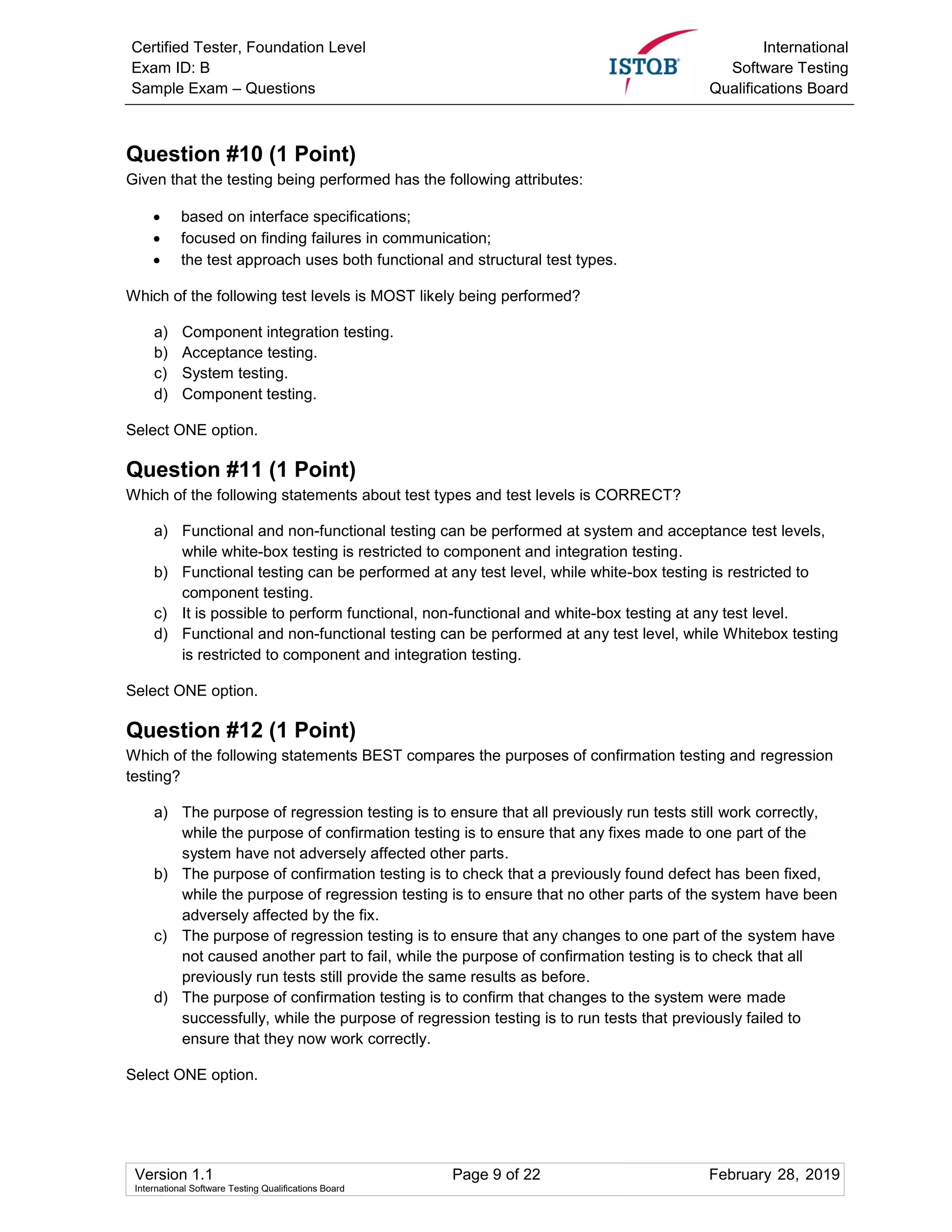 Certified Tester, Foundation Level
Exam ID: B
Sample Exam – Questions
International
Software Testing
Qualifications Board
Version 1.1 Page 9 of 22 February 28, 2019
International Software Testing Qualifications Board
Question #10 (1 Point)
Given that the testing being performed has the following attributes:
 based on interface specifications;
 focused on finding failures in communication;
 the test approach uses both functional and structural test types.
Which of the following test levels is MOST likely being performed?
a) Component integration testing.
b) Acceptance testing.
c) System testing.
d) Component testing.
Select ONE option.
Question #11 (1 Point)
Which of the following statements about test types and test levels is CORRECT?
a) Functional and non-functional testing can be performed at system and acceptance test levels,
while white-box testing is restricted to component and integration testing.
b) Functional testing can be performed at any test level, while white-box testing is restricted to
component testing.
c) It is possible to perform functional, non-functional and white-box testing at any test level.
d) Functional and non-functional testing can be performed at any test level, while Whitebox testing
is restricted to component and integration testing.
Select ONE option.
Question #12 (1 Point)
Which of the following statements BEST compares the purposes of confirmation testing and regression
testing?
a) The purpose of regression testing is to ensure that all previously run tests still work correctly,
while the purpose of confirmation testing is to ensure that any fixes made to one part of the
system have not adversely affected other parts.
b) The purpose of confirmation testing is to check that a previously found defect has been fixed,
while the purpose of regression testing is to ensure that no other parts of the system have been
adversely affected by the fix.
c) The purpose of regression testing is to ensure that any changes to one part of the system have
not caused another part to fail, while the purpose of confirmation testing is to check that all
previously run tests still provide the same results as before.
d) The purpose of confirmation testing is to confirm that changes to the system were made
successfully, while the purpose of regression testing is to run tests that previously failed to
ensure that they now work correctly.
Select ONE option.
 