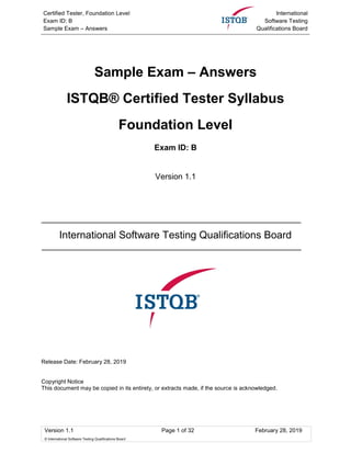 Certified Tester, Foundation Level
Exam ID: B
Sample Exam – Answers
International
Software Testing
Qualifications Board
Version 1.1 Page 1 of 32 February 28, 2019
© International Software Testing Qualifications Board
Sample Exam – Answers
ISTQB® Certified Tester Syllabus
Foundation Level
Exam ID: B
Version 1.1
International Software Testing Qualifications Board
Release Date: February 28, 2019
Copyright Notice
This document may be copied in its entirety, or extracts made, if the source is acknowledged.
 
