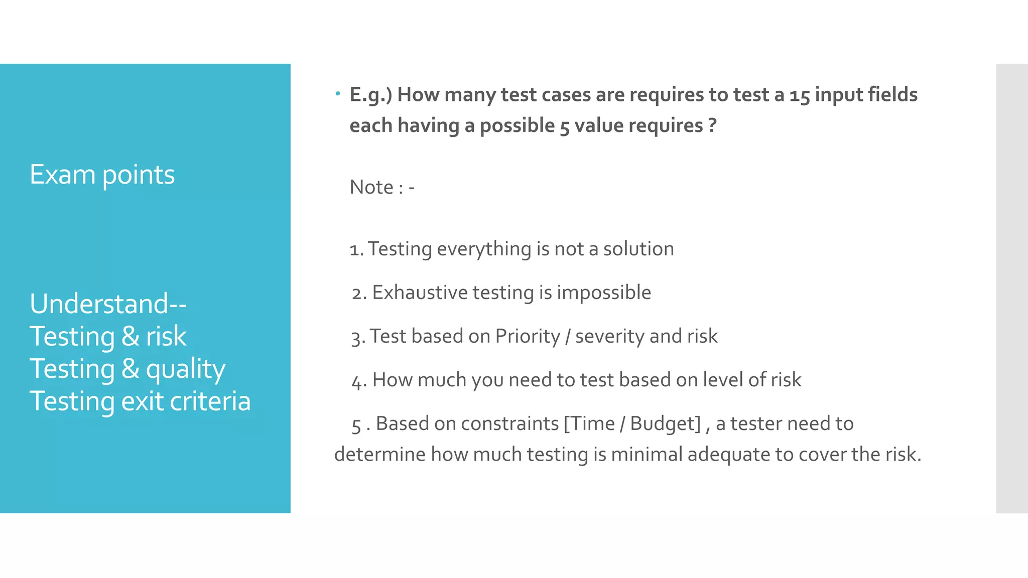 Exam points
Understand--
Testing & risk
Testing & quality
Testing exit criteria
 E.g.) How many test cases are requires to test a 15 input fields
each having a possible 5 value requires ?
Note : -
1.Testing everything is not a solution
2. Exhaustive testing is impossible
3.Test based on Priority / severity and risk
4. How much you need to test based on level of risk
5 . Based on constraints [Time / Budget] , a tester need to
determine how much testing is minimal adequate to cover the risk.
 