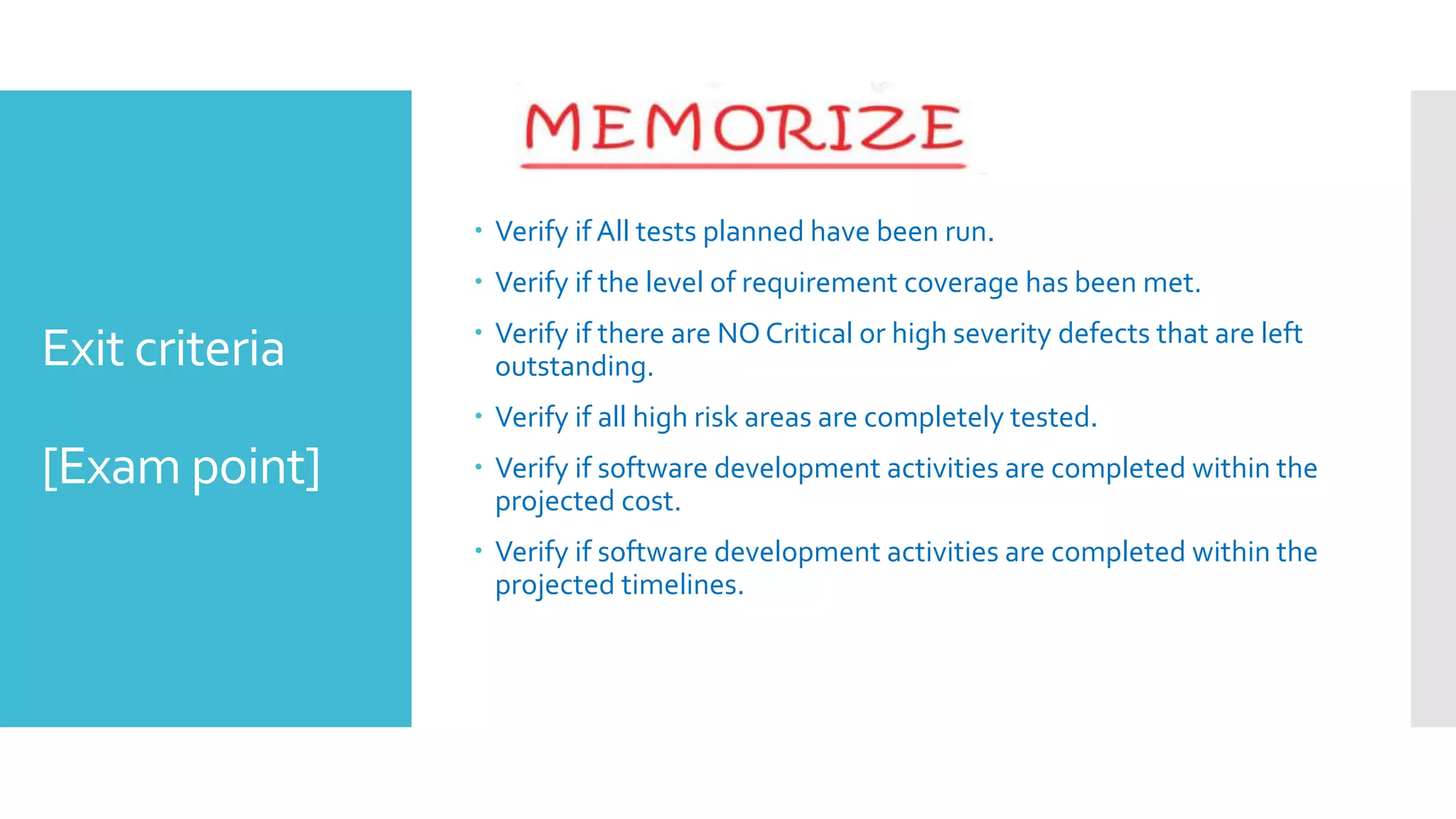 Exit criteria
[Exam point]
 Verify if All tests planned have been run.
 Verify if the level of requirement coverage has been met.
 Verify if there are NO Critical or high severity defects that are left
outstanding.
 Verify if all high risk areas are completely tested.
 Verify if software development activities are completed within the
projected cost.
 Verify if software development activities are completed within the
projected timelines.
 