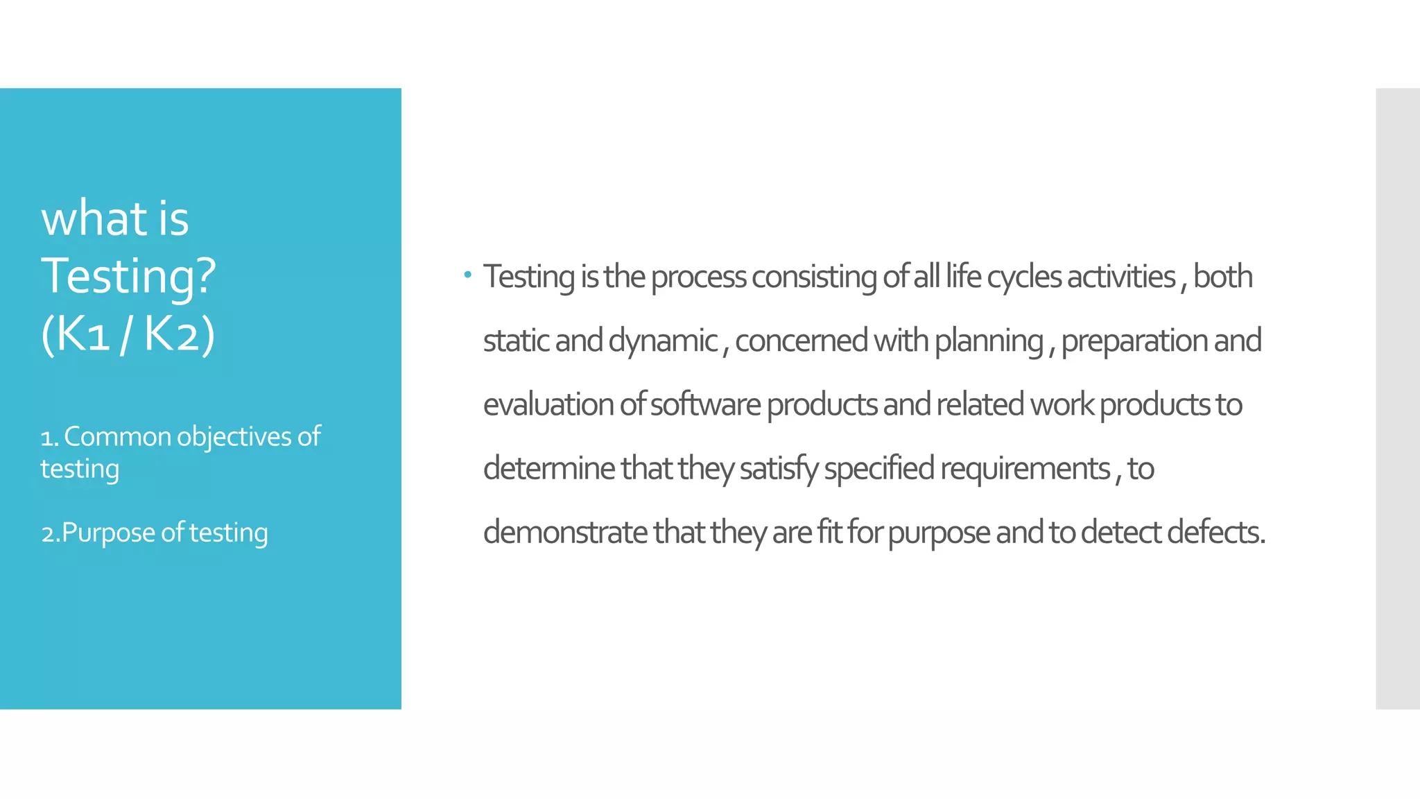 what is
Testing?
(K1 / K2)
1.Commonobjectives of
testing
2.Purposeoftesting
 Testingistheprocessconsistingofalllifecyclesactivities,both
staticanddynamic,concernedwithplanning,preparationand
evaluationofsoftwareproductsandrelatedworkproductsto
determinethattheysatisfyspecifiedrequirements,to
demonstratethattheyarefitforpurposeandtodetectdefects.
 