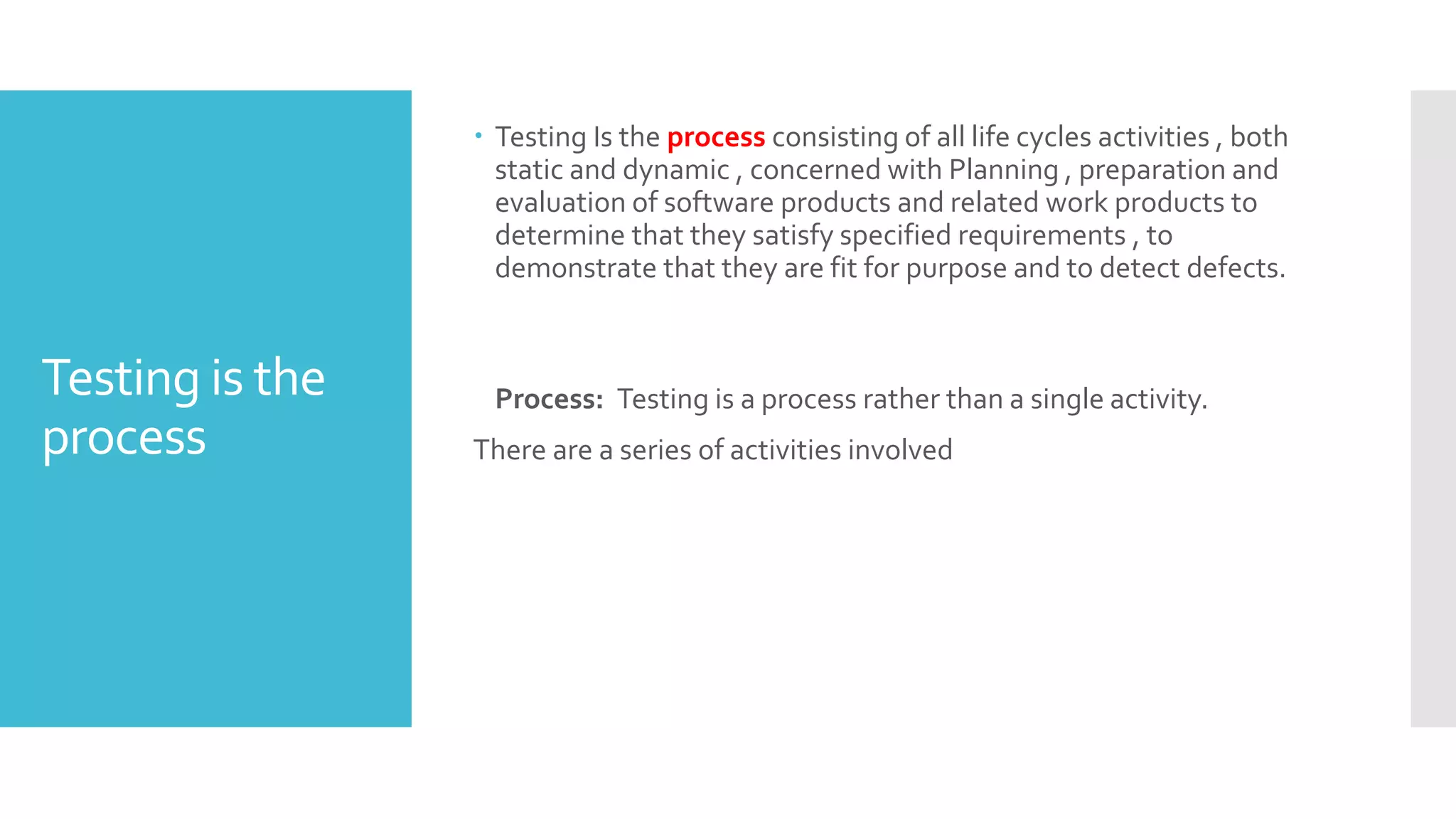 Testing is the
process
 Testing Is the process consisting of all life cycles activities , both
static and dynamic , concerned with Planning , preparation and
evaluation of software products and related work products to
determine that they satisfy specified requirements , to
demonstrate that they are fit for purpose and to detect defects.
Process: Testing is a process rather than a single activity.
There are a series of activities involved
 
