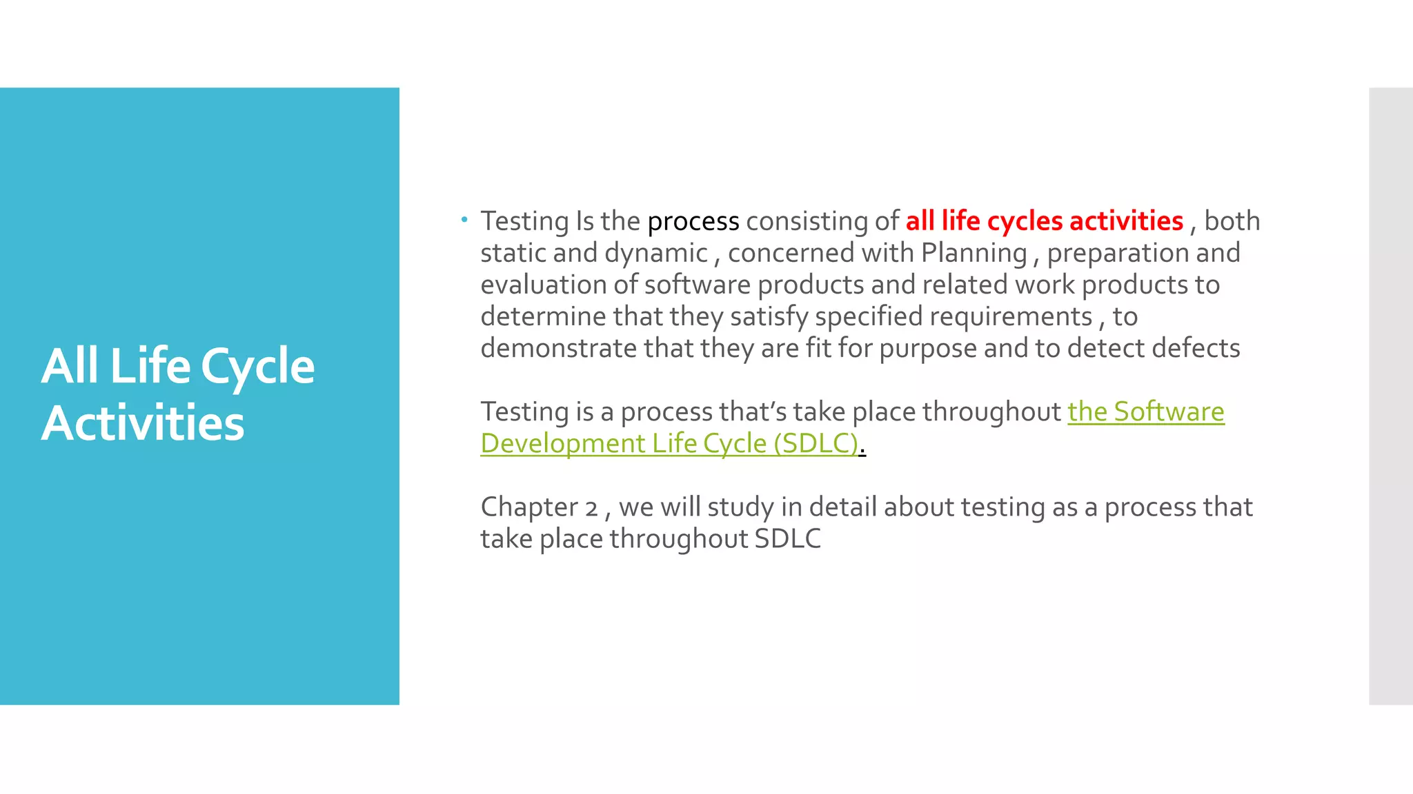 All LifeCycle
Activities
 Testing Is the process consisting of all life cycles activities , both
static and dynamic , concerned with Planning , preparation and
evaluation of software products and related work products to
determine that they satisfy specified requirements , to
demonstrate that they are fit for purpose and to detect defects
Testing is a process that’s take place throughout the Software
Development Life Cycle (SDLC).
Chapter 2 , we will study in detail about testing as a process that
take place throughout SDLC
 