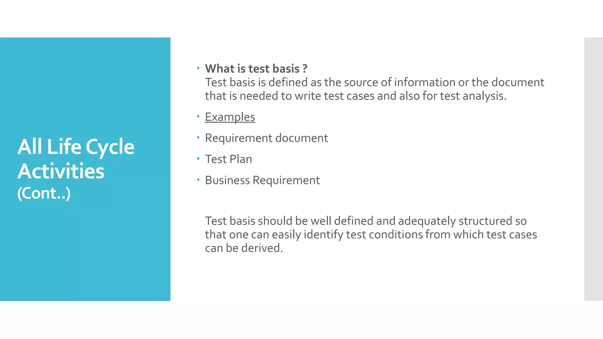 All LifeCycle
Activities
(Cont..)
 What is test basis ?
Test basis is defined as the source of information or the document
that is needed to write test cases and also for test analysis.
 Examples
 Requirement document
 Test Plan
 Business Requirement
Test basis should be well defined and adequately structured so
that one can easily identify test conditions from which test cases
can be derived.
 