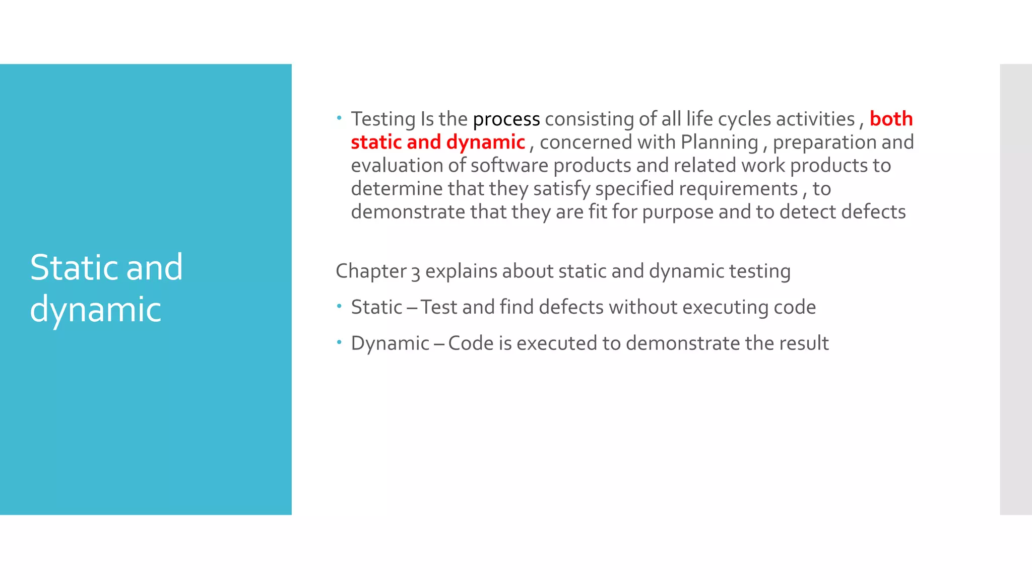 Static and
dynamic
 Testing Is the process consisting of all life cycles activities , both
static and dynamic , concerned with Planning , preparation and
evaluation of software products and related work products to
determine that they satisfy specified requirements , to
demonstrate that they are fit for purpose and to detect defects
Chapter 3 explains about static and dynamic testing
 Static –Test and find defects without executing code
 Dynamic – Code is executed to demonstrate the result
 