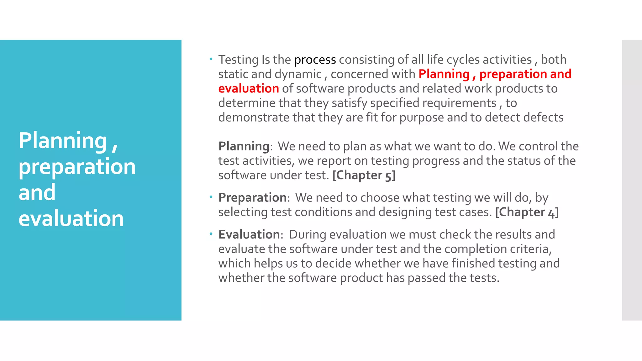 Planning ,
preparation
and
evaluation
 Testing Is the process consisting of all life cycles activities , both
static and dynamic , concerned with Planning , preparation and
evaluation of software products and related work products to
determine that they satisfy specified requirements , to
demonstrate that they are fit for purpose and to detect defects
Planning: We need to plan as what we want to do.We control the
test activities, we report on testing progress and the status of the
software under test. [Chapter 5]
 Preparation: We need to choose what testing we will do, by
selecting test conditions and designing test cases. [Chapter 4]
 Evaluation: During evaluation we must check the results and
evaluate the software under test and the completion criteria,
which helps us to decide whether we have finished testing and
whether the software product has passed the tests.
 