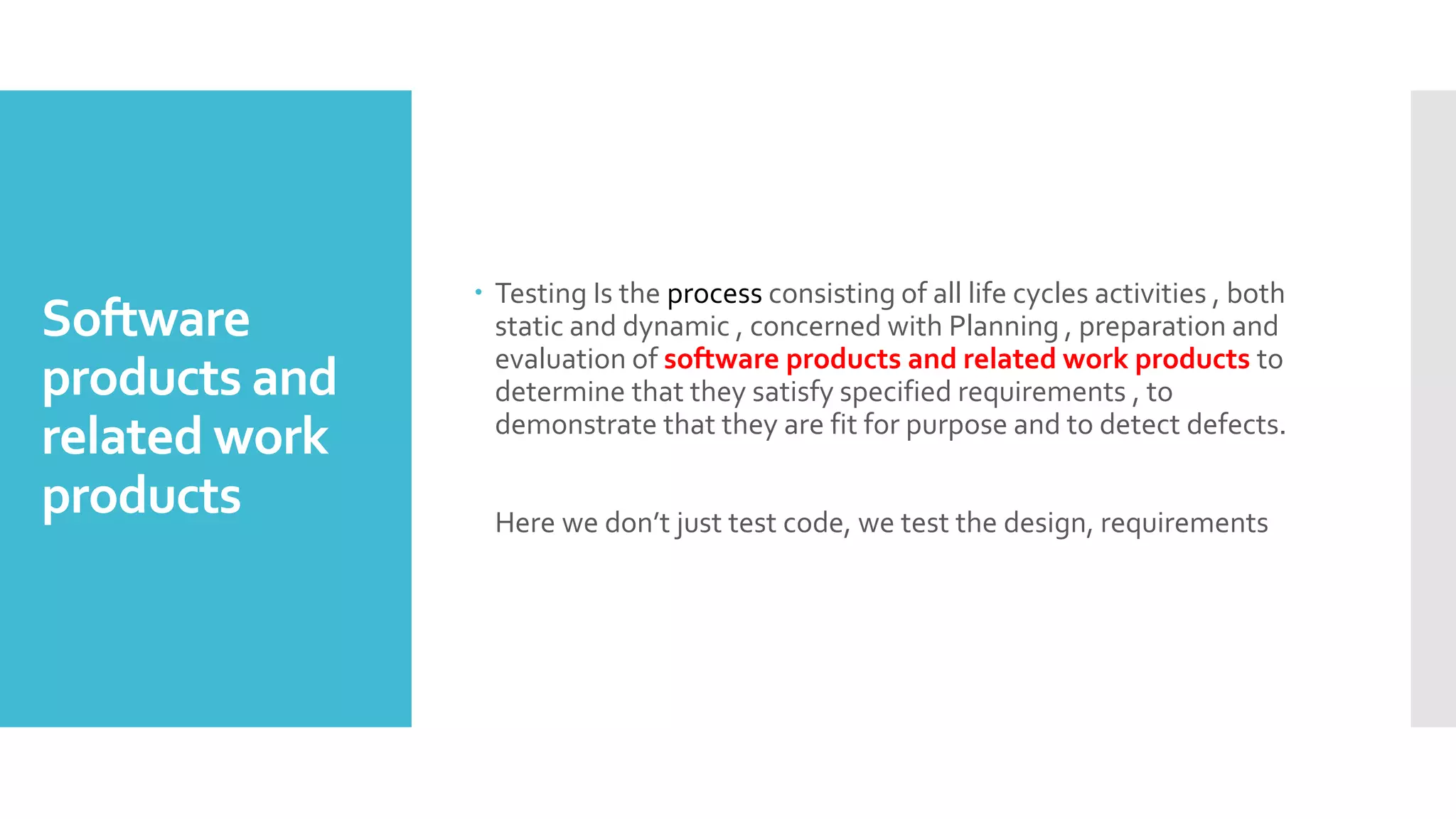 Software
products and
related work
products
 Testing Is the process consisting of all life cycles activities , both
static and dynamic , concerned with Planning , preparation and
evaluation of software products and related work products to
determine that they satisfy specified requirements , to
demonstrate that they are fit for purpose and to detect defects.
Here we don’t just test code, we test the design, requirements
 