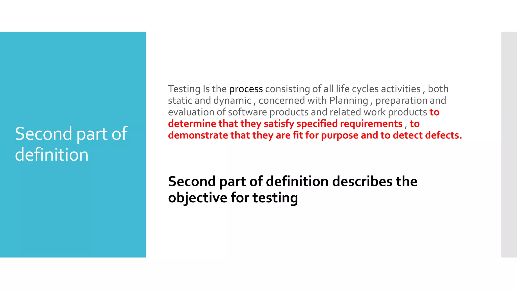 Second part of
definition
Testing Is the process consisting of all life cycles activities , both
static and dynamic , concerned with Planning , preparation and
evaluation of software products and related work products to
determine that they satisfy specified requirements , to
demonstrate that they are fit for purpose and to detect defects.
Second part of definition describes the
objective for testing
 